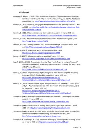 Cristina Neto                                           Mestrado em Pedagogia do e-Learning
                                                                        Universidade Aberta

       REFERÊNCIAS

Anderson, T. & Dron, J. (2011). Three generations of Distance Education Pedagogy. Internac-
            ional Review of Research in Open and Distance Learning, vol. 12, nº 3. Acedido 17
            março 2013, em: http://www.irrodl.org/index.php/irrodl/article/view/890
Connole, G. (2010). Review of pedagogical models and their use in e-learning. Acedido 17 mar-
             ço 2013, em: http://www.slideshare.net/grainne/pedagogical-models-and-their-
             use-in-elearning20100304
Cormier, D. (2011). Rhizomatic Learning – Why we teach? Acedido 17 março 2013, em:
             http://davecormier.com/edblog/2011/11/05/rhizomatic-learning-why-learn/
Downes, S. (2005). An introduction to Connective Knowledge. Acedido 17 março 2013, em:
            http://www.downes.ca/post/33034
Downes, S. (2006). Learning Networks and Connective Knowledge. Acedido 17 março 2013,
            em: http://itforum.coe.uga.edu/paper92/paper92.html
Downes, S. (2007a). How the net works. Acedido 17 março 2013, em:
            http://www.downes.ca/cgi-bin/page.cgi?post=42068
Downes, S. (2007b). What connectivism is. Acedido 17 março 2013, em:
            http://halfanhour.blogspot.pt/2007/02/what-connectivism-is.html
Kop, R. & Hill, A. (2008). Connectivism: Learning Theory of the future or vestige of the past?
             Internacional Review of Research in Open and Distance Learning, vol. 9, nº 3. Ace-
             dido 17 março 2013, em:
             http://www.irrodl.org/index.php/irrodl/article/view/523/1103
Prensky, M. (2001a). Digital Natives, Digital Immigrants. In On the Horizon (MCB University
             Press, Vol. 9 No. 5, October 2001. Acedido 17 março 2013, em:
             http://www.marcprensky.com/writing/prensky%20-
             %20digital%20natives,%20digital%20immigrants%20-%20part1.pdf
Prensky, M. (2001b). Digital Natives, Digital Immigrants Part II: Do They REALLY Think Differ-
             ently? — Neuroscience Says Yes. In On the Horizon - NCB University Press, Vol. 9
             Nº 6. Acedido 17 março 2013, em:
             http://www.marcprensky.com/writing/Prensky%20-
             %20Digital%20Natives,%20Digital%20Immigrants%20-%20Part2.pdf
Siemens, G. (2003). Learning Ecology, Communities, and Networks - Extending the classroom.
            Acedido 17 março 2013, em:
            http://www.elearnspace.org/Articles/learning_communities.htm

Siemens, G. (2004). Connectivism: a Learning Theory for the Digital Age. Acedido 17 março
            2013, em: http://www.elearnspace.org/Articles/connectivism.htm
Siemens, G. (2008). New structures and spaces of learning: The systemic impact of knowledge,
            connectivism and networked learning. Acedido 17 março 2013, em:
            http://elearnspace.org/Articles/systemic_impact.htm
Siemens, G. & Tittenbeger, P. (2009). Handbook of Emerging Technologies for Learning. Acedi-
            do 17 março 2013, em: http://elearnspace.org/Articles/HETL.pdf


                                                                                      Página | 5
 