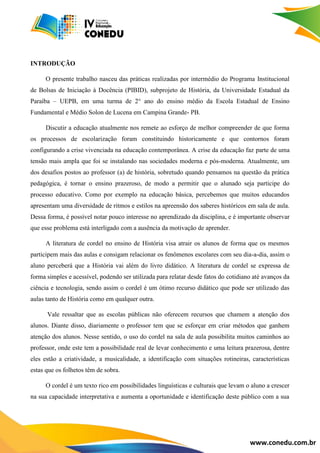 www.conedu.com.br
INTRODUÇÃO
O presente trabalho nasceu das práticas realizadas por intermédio do Programa Institucional
de Bolsas de Iniciação à Docência (PIBID), subprojeto de História, da Universidade Estadual da
Paraíba – UEPB, em uma turma de 2° ano do ensino médio da Escola Estadual de Ensino
Fundamental e Médio Solon de Lucena em Campina Grande- PB.
Discutir a educação atualmente nos remete ao esforço de melhor compreender de que forma
os processos de escolarização foram constituindo historicamente e que contornos foram
configurando a crise vivenciada na educação contemporânea. A crise da educação faz parte de uma
tensão mais ampla que foi se instalando nas sociedades moderna e pós-moderna. Atualmente, um
dos desafios postos ao professor (a) de história, sobretudo quando pensamos na questão da prática
pedagógica, é tornar o ensino prazeroso, de modo a permitir que o alunado seja participe do
processo educativo. Como por exemplo na educação básica, percebemos que muitos educandos
apresentam uma diversidade de ritmos e estilos na apreensão dos saberes históricos em sala de aula.
Dessa forma, é possível notar pouco interesse no aprendizado da disciplina, e é importante observar
que esse problema está interligado com a ausência da motivação de aprender.
A literatura de cordel no ensino de História visa atrair os alunos de forma que os mesmos
participem mais das aulas e consigam relacionar os fenômenos escolares com seu dia-a-dia, assim o
aluno perceberá que a História vai além do livro didático. A literatura de cordel se expressa de
forma simples e acessível, podendo ser utilizada para relatar desde fatos do cotidiano até avanços da
ciência e tecnologia, sendo assim o cordel é um ótimo recurso didático que pode ser utilizado das
aulas tanto de História como em qualquer outra.
Vale ressaltar que as escolas públicas não oferecem recursos que chamem a atenção dos
alunos. Diante disso, diariamente o professor tem que se esforçar em criar métodos que ganhem
atenção dos alunos. Nesse sentido, o uso do cordel na sala de aula possibilita muitos caminhos ao
professor, onde este tem a possibilidade real de levar conhecimento e uma leitura prazerosa, dentre
eles estão a criatividade, a musicalidade, a identificação com situações rotineiras, características
estas que os folhetos têm de sobra.
O cordel é um texto rico em possibilidades linguísticas e culturais que levam o aluno a crescer
na sua capacidade interpretativa e aumenta a oportunidade e identificação deste público com a sua
 