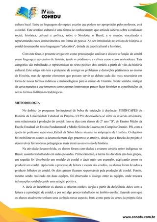 www.conedu.com.br
cultura local. Entre as linguagens do espaço escolar que podem ser apropriadas pelo professor, está
o cordel. Este artefato cultural é uma forma de conhecimento que articula saberes sobre a realidade
social, histórica, cultural e política, sobre o Nordeste, o Brasil, e o mundo, vinculando e
representando esses conhecimentos em forma de poesia. Ao ser introduzido no ensino de história, o
cordel desempenha uma linguagem "educativa", dotada de papel cultural e histórico.
Com este foco, o presente artigo tem como preocupação analisar e discutir a função do cordel
como linguagem no ensino de história, tendo o cotidiano e a cultura como eixos norteadores. Tais
categorias são trabalhadas e representadas no texto político dos cordéis a partir do viés da história
cultural. Este artigo não tem a pretensão de corrigir os problemas e distorções pertinentes ao ensino
de História, mas de apontar elementos que possam servir ao debate cada dia mais necessário em
torno de novas formas didáticas e metodológicas para o ensino de História. Neste sentido, instigar
de certa maneira a que tomemos como aportes importantes para o fazer histórico as contribuições de
novas formas didático-metodológicas.
METODOLOGIA
No âmbito do programa Institucional de bolsa de iniciação à docência- PIBID/CAPES de
História da Universidade Estadual da Paraíba- UEPB, desenvolveu-se entre as diversas atividades,
uma relacionada à produção do cordel. Isso se deu com alunos do 2° ano "D", do Ensino Médio da
Escola Estadual de Ensino Fundamental e Médio Solon de Lucena em Campina Grande- PB, com a
ajuda do professor supervisor,Rafael da Silva Abreu atuante no subprojeto de História. O objetivo
foi mobilizar os alunos a desenvolverem algo prazeroso e atrativo, desde que a função do projeto é
desenvolver ferramentas pedagógicas mais atrativas no ensino de história.
Na atividade desenvolvida, os alunos foram convidados a criarem cordéis sobre indígenas no
Brasil, assunto trabalhando em aulas passadas. Primeiramente, a turma foi dividida em dois grupos,
em seguida foi distribuído um modelo de cordel e dado mais um exemplo, explicando como se
produzir um cordel. Após todo o processo de leitura e escuta dos cordéis, os alunos foram levados a
produzir folhetos de cordel. Os dois grupos ficaram responsáveis pela produção do cordel. Porém,
mesmo sendo realizado em duas equipes, foi observado o diálogo entre as equipes, onde trocava
informações estabelecendo uma relação positiva.
A ideia de incentivar os alunos a criarem cordéis surgiu a partir da deficiência deles com a
leitura e a produção de cordel, e por ser algo pouco trabalhado no âmbito escolar, fazendo com que
os alunos atualmente tenham uma carência nesse aspecto, bem, como parte às vezes da própria falta
 