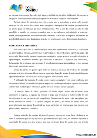 www.conedu.com.br
de interesse dos mesmos. Para não fugir da especificidade da disciplina da História, foi proposta a
criação do cordel que tratem conteúdos específicos do referido campo de conhecimento.
Partindo disso, foi necessário um esforço para que se estimulasse o gosto pelo assunto
estudado em sala, através dos cordéis, pois é tema pouco abrangido. Cabe ressaltar que essa técnica
de ensino pode ser utilizada de modo interdisciplinar. Pois o uso do cordel na sala de aula
possibilita o trabalho em conjunto tornando a aula e a aprendizagem mais dinâmica e prazerosa.
Porém, muitos professores se acomodam com a rotina da sala de aula e chegam a desacreditar na
possibilidade de renovação da educação e se dão por conformados com a desmotivação dos alunos.
RESULTADOS E DISCUSSÕES
Pelo verso e pela rima, o cordel conseguiu trazer para aquela turma, a interação, a valorização
da criatividade do educando, incentivando os participantes a desenvolverem o espírito de grupo e de
cooperação. Desse modo, o ensino requer essas estratégicas, porque se torna necessário dinamizar a
aprendizagem, inventando métodos que conduzam o educando a expressar sua criatividade,
fortalecendo–lhe o interesse para aprender. O cordel demonstra essa capacidade de reviver saberes
históricos à realidade do mundo.
Diante do retorno tão positivo por parte dos alunos, a atividade desenvolvida foi utilizada
como parte da nota bimestral. Dessa forma, a construção do cordel na sala de aula, possibilitou um
aprendizado eficaz e foi um recurso didático capaz de levar os alunos além.
A utilização da literatura de cordel como recurso pedagógico vem sendo explorada por
diversos educadores, por sua fácil adequação ao processo ensino-aprendizagem e por ser um recurso
didático bem recebido pelos educandos, que foi possível notar ao realizar o projeto.
Os avanços foram de forma gradativa. De início, alguns alunos não abraçaram com
entusiasmo a proposta, a sugestão de premiar o grupo que produzisse o melhor cordel foi um
incentivo que deixou os alunos mais empenhados. No decorrer das aulas e dos exemplares que
foram apresentados, como a " A questão indígena no Brasil", de autoria de Nando Poeta, foi
possível mostrar que, diante do conteúdo da grade curricular, era possível que eles criassem seu
próprio cordel abordando a temática.
Durante a divisão das equipes foi possível perceber que em um grupo ficou 14 alunos e no
outro 9, justamente pelo elo de afetividade que cada um tinha pelo outro, até tentamos equilibrar a
quantidade de alunos nos dois grupos, mas eles preferiram ficar de acordo com sua própria
 