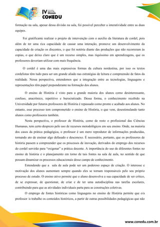 www.conedu.com.br
formação na sala, apesar dessa divisão na sala, foi possível perceber a interatividade entre as duas
equipes.
Foi gratificante realizar o projeto de intervenção com o auxílio da literatura de cordel, pois
além de ter uma rica capacidade de causar uma interação, promove um desenvolvimento da
capacidade de criação os discentes, o que foi notória diante das produções que não recorreram às
copias, o que deixa claro que é um recurso simples, mas riquíssimo em aprendizagens, que os
professores deveriam utilizar com mais frequência.
O cordel é uma das mais expressivas formas da cultura nordestina, por isso os textos
cordelistas têm tudo para ser um grande aliado nas estratégias de leitura e compreensão de fatos da
realidade. Nessa perspectiva, entendemos que a integração entre as tecnologias, linguagens e
representações têm papel preponderante na formação dos alunos.
O ensino de História é visto para a grande maioria dos alunos como desinteressante,
confuso, anacrônico, repetitivo e burocratizado. Dessa forma, o conhecimento recebido na
Universidade por futuros professores de História é repassado como pronto e acabado aos alunos. No
entanto, esse processo tem comprometido o ensino de História, o que vem, desestimulando tanto
alunos como professores também.
Nesta perspectiva, o professor de História, como de resto o profissional das Ciências
Humanas, tem certo desprezo pelo uso de recursos metodológicos em seu ensino. Onde, na maioria
dos casos da prática pedagógica, o professor é um mero reprodutor de informações produzidas,
tornando ato de ensinar algo defasado e desconexo. É necessário, portanto, que os professores de
história passem a compreender que os processos de inovação, derivados do emprego dos recursos
do cordel servirão para “oxigenar” a prática docente. A importância do uso de diferentes fontes no
ensino de história e o planejamento em torno de tais fontes na sala de aula, no sentido de que
possam dinamizar os processos educacionais desse campo de conhecimento.
Entendendo que a sala de aula pode ser um poderoso espaço de criação. O interesse e
motivação dos alunos aumentam sempre quando eles se tornam responsáveis pelo seu próprio
processo de estudo. O ensino ativo permite que o aluno desenvolva a sua capacidade de ser crítico,
de se expressar, de questionar, de criar e de ter uma autodisciplina nas tarefas escolares,
contribuindo para que as atividades individuais parta para as construções coletivas.
O emprego de fontes históricas como linguagens no ensino de História permite que o/a
professor /a trabalhe os conteúdos históricos, a partir de outras possibilidades pedagógicas que não
 