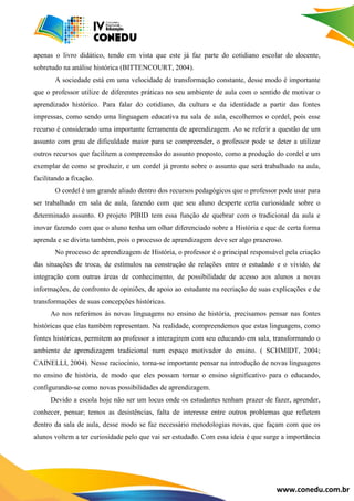 www.conedu.com.br
apenas o livro didático, tendo em vista que este já faz parte do cotidiano escolar do docente,
sobretudo na análise histórica (BITTENCOURT, 2004).
A sociedade está em uma velocidade de transformação constante, desse modo é importante
que o professor utilize de diferentes práticas no seu ambiente de aula com o sentido de motivar o
aprendizado histórico. Para falar do cotidiano, da cultura e da identidade a partir das fontes
impressas, como sendo uma linguagem educativa na sala de aula, escolhemos o cordel, pois esse
recurso é considerado uma importante ferramenta de aprendizagem. Ao se referir a questão de um
assunto com grau de dificuldade maior para se compreender, o professor pode se deter a utilizar
outros recursos que facilitem a compreensão do assunto proposto, como a produção do cordel e um
exemplar de como se produzir, e um cordel já pronto sobre o assunto que será trabalhado na aula,
facilitando a fixação.
O cordel é um grande aliado dentro dos recursos pedagógicos que o professor pode usar para
ser trabalhado em sala de aula, fazendo com que seu aluno desperte certa curiosidade sobre o
determinado assunto. O projeto PIBID tem essa função de quebrar com o tradicional da aula e
inovar fazendo com que o aluno tenha um olhar diferenciado sobre a História e que de certa forma
aprenda e se divirta também, pois o processo de aprendizagem deve ser algo prazeroso.
No processo de aprendizagem de História, o professor é o principal responsável pela criação
das situações de troca, de estímulos na construção de relações entre o estudado e o vivido, de
integração com outras áreas de conhecimento, de possibilidade de acesso aos alunos a novas
informações, de confronto de opiniões, de apoio ao estudante na recriação de suas explicações e de
transformações de suas concepções históricas.
Ao nos referimos às novas linguagens no ensino de história, precisamos pensar nas fontes
históricas que elas também representam. Na realidade, compreendemos que estas linguagens, como
fontes históricas, permitem ao professor a interagirem com seu educando em sala, transformando o
ambiente de aprendizagem tradicional num espaço motivador do ensino. ( SCHMIDT, 2004;
CAINELLI, 2004). Nesse raciocínio, torna-se importante pensar na introdução de novas linguagens
no ensino de história, de modo que eles possam tornar o ensino significativo para o educando,
configurando-se como novas possibilidades de aprendizagem.
Devido a escola hoje não ser um locus onde os estudantes tenham prazer de fazer, aprender,
conhecer, pensar; temos as desistências, falta de interesse entre outros problemas que refletem
dentro da sala de aula, desse modo se faz necessário metodologias novas, que façam com que os
alunos voltem a ter curiosidade pelo que vai ser estudado. Com essa ideia é que surge a importância
 