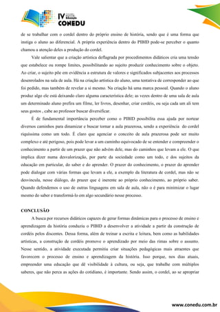 www.conedu.com.br
de se trabalhar com o cordel dentro do próprio ensino de história, sendo que é uma forma que
instiga o aluno ao diferencial. A própria experiência dentro do PIBID pode-se perceber o quanto
chamou a atenção deles a produção do cordel.
Vale salientar que a criação artística deflagrada por procedimentos didáticos cria uma tensão
que estabelece ou rompe limites, possibilitando ao sujeito produzir conhecimento sobre o objeto.
Ao criar, o sujeito põe em evidência a estrutura de valores e significados subjacentes aos processos
desenrolados na sala de aula. Há na criação artística do aluno, uma tentativa de corresponder ao que
foi pedido, mas também de revelar a si mesmo. Na criação há uma marca pessoal. Quando o aluno
produz algo ele está deixando claro alguma característica dele; as vezes dentro de uma sala de aula
um determinado aluno prefira um filme, ler livros, desenhar, criar cordéis, ou seja cada um ali tem
seus gostos , cabe ao professor buscar diversificar.
É de fundamental importância perceber como o PIBID possibilita essa ajuda por nortear
diversos caminhos para dinamizar e buscar tornar a aula prazerosa, sendo a experiência do cordel
riquíssima como um todo. É claro que agenciar o conceito de aula prazerosa pode ser muito
complexo e até perigoso, pois pode levar a um caminho equivocado de se entender e compreender o
conhecimento a partir de um prazer que não advém dele, mas do caminhos que levam a ele. O que
implica dizer numa desvalorização, por parte da sociedade como um todo, e dos sujeitos da
educação em particular, do saber e do aprender. O prazer do conhecimento, o prazer do aprender
pode dialogar com várias formas que levam a ele, a exemplo da literatura de cordel, mas não se
desvincula, nesse diálogo, do prazer que é inerente ao próprio conhecimento, ao próprio saber.
Quando defendemos o uso de outras linguagens em sala de aula, não o é para minimizar o lugar
mesmo do saber e transformá-lo em algo secundário nesse processo.
CONCLUSÃO
A busca por recursos didáticos capazes de gerar formas dinâmicas para o processo de ensino e
aprendizagem da história conduziu o PIBID a desenvolver a atividade a partir da construção de
cordéis pelos discentes. Dessa forma, além de treinar a escrita e leitura, bem como as habilidades
artísticas, a construção de cordéis promove o aprendizado por meio das rimas sobre o assunto.
Nesse sentido, a atividade executada permitiu criar situações pedagógicas mais atraentes que
favorecem o processo de ensino e aprendizagem da história. Isso porque, nos dias atuais,
empreender uma educação que dê visibilidade à cultura, ou seja, que trabalhe com múltiplos
saberes, que não perca as ações do cotidiano, é importante. Sendo assim, o cordel, ao se apropriar
 