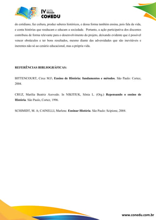 www.conedu.com.br
do cotidiano, faz cultura, produz saberes históricos, e dessa forma também ensina, pois fala da vida,
e conta histórias que reeducam e educam a sociedade. Portanto, a ação participativa dos discentes
contribuiu de forma relevante para o desenvolvimento do projeto, deixando evidente que é possível
vencer obstáculos e ter bons resultados, mesmo diante das adversidades que são inevitáveis e
inerentes não só ao cenário educacional, mas a própria vida.
REFERÊNCIAS BIBLIOGRÁFICAS:
BITTENCOURT, Circe M.F. Ensino de História: fundamentos e métodos. São Paulo: Cortez,
2004.
CRUZ, Marília Beatriz Azevedo. In NIKITIUK, Sônia L. (Org.) Repensando o ensino de
História. São Paulo, Cortez, 1996.
SCHIMIDT, M. A; CAINELLI, Marlene. Ensinar História. São Paulo: Scipione, 2004.
 
