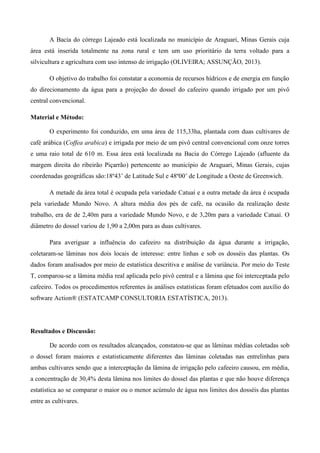 A Bacia do córrego Lajeado está localizada no município de Araguari, Minas Gerais cuja
área está inserida totalmente na zona rural e tem um uso prioritário da terra voltado para a
silvicultura e agricultura com uso intenso de irrigação (OLIVEIRA; ASSUNÇÃO, 2013).
O objetivo do trabalho foi constatar a economia de recursos hídricos e de energia em função
do direcionamento da água para a projeção do dossel do cafeeiro quando irrigado por um pivô
central convencional.
Material e Método:
O experimento foi conduzido, em uma área de 115,33ha, plantada com duas cultivares de
café arábica (Coffea arabica) e irrigada por meio de um pivô central convencional com onze torres
e uma raio total de 610 m. Essa área está localizada na Bacia do Córrego Lajeado (afluente da
margem direita do ribeirão Piçarrão) pertencente ao município de Araguari, Minas Gerais, cujas
coordenadas geográficas são:18º43’ de Latitude Sul e 48º00’ de Longitude a Oeste de Greenwich.
A metade da área total é ocupada pela variedade Catuaí e a outra metade da área é ocupada
pela variedade Mundo Novo. A altura média dos pés de café, na ocasião da realização deste
trabalho, era de de 2,40m para a variedade Mundo Novo, e de 3,20m para a variedade Catuaí. O
diâmetro do dossel variou de 1,90 a 2,00m para as duas cultivares.
Para averiguar a influência do cafeeiro na distribuição da água durante a irrigação,
coletaram-se lâminas nos dois locais de interesse: entre linhas e sob os dosséis das plantas. Os
dados foram analisados por meio de estatística descritiva e análise de variância. Por meio do Teste
T, comparou-se a lâmina média real aplicada pelo pivô central e a lâmina que foi interceptada pelo
cafeeiro. Todos os procedimentos referentes às análises estatísticas foram efetuados com auxílio do
software Action® (ESTATCAMP CONSULTORIA ESTATÍSTICA, 2013).
Resultados e Discussão:
De acordo com os resultados alcançados, constatou-se que as lâminas médias coletadas sob
o dossel foram maiores e estatisticamente diferentes das lâminas coletadas nas entrelinhas para
ambas cultivares sendo que a interceptação da lâmina de irrigação pelo cafeeiro causou, em média,
a concentração de 30,4% desta lâmina nos limites do dossel das plantas e que não houve diferença
estatística ao se comparar o maior ou o menor acúmulo de água nos limites dos dosséis das plantas
entre as cultivares.
 