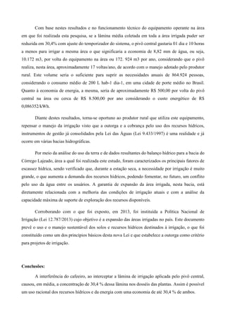 Com base nestes resultados e no funcionamento técnico do equipamento operante na área
em que foi realizada esta pesquisa, se a lâmina média coletada em toda a área irrigada puder ser
reduzida em 30,4% com ajuste do temporizador do sistema, o pivô central gastaria 01 dia e 10 horas
a menos para irrigar a mesma área o que significaria a economia de 8,82 mm de água, ou seja,
10.172 m3, por volta do equipamento na área ou 172. 924 m3 por ano, considerando que o pivô
realiza, nesta área, aproximadamente 17 voltas/ano, de acordo com o manejo adotado pelo produtor
rural. Este volume seria o suficiente para suprir as necessidades anuais de 864.924 pessoas,
considerando o consumo médio de 200 L hab-1 dia-1, em uma cidade de porte médio no Brasil.
Quanto à economia de energia, a mesma, seria de aproximadamente R$ 500,00 por volta do pivô
central na área ou cerca de R$ 8.500,00 por ano considerando o custo energético de R$
0,086352/kWh.
Diante destes resultados, torna-se oportuno ao produtor rural que utiliza este equipamento,
repensar o manejo da irrigação visto que a outorga e a cobrança pelo uso dos recursos hídricos,
instrumentos de gestão já consolidados pela Lei das Águas (Lei 9.433/1997) é uma realidade e já
ocorre em várias bacias hidrográficas.
Por meio da análise do uso da terra e de dados resultantes do balanço hídrico para a bacia do
Córrego Lajeado, área a qual foi realizada este estudo, foram caracterizados os principais fatores de
escassez hídrica, sendo verificado que, durante a estação seca, a necessidade por irrigação é muito
grande, o que aumenta a demanda dos recursos hídricos, podendo fomentar, no futuro, um conflito
pelo uso da água entre os usuários. A garantia de expansão da área irrigada, nesta bacia, está
diretamente relacionada com a melhoria das condições de irrigação atuais e com a análise da
capacidade máxima de suporte de exploração dos recursos disponíveis.
Corroborando com o que foi exposto, em 2013, foi instituída a Política Nacional de
Irrigação (Lei 12.787/2013) cujo objetivo é a expansão das áreas irrigadas no país. Este documento
prevê o uso e o manejo sustentável dos solos e recursos hídricos destinados à irrigação, o que foi
constituído como um dos princípios básicos desta nova Lei e que estabelece a outorga como critério
para projetos de irrigação.
Conclusões:
A interferência do cafeeiro, ao interceptar a lâmina de irrigação aplicada pelo pivô central,
causou, em média, a concentração de 30,4 % dessa lâmina nos dosséis das plantas. Assim é possível
um uso racional dos recursos hídricos e da energia com uma economia de até 30,4 % de ambos.
 
