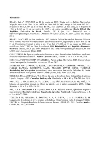 Referencias:
BRASIL. Lei n.º 12.787/2013, de 11 de janeiro de 2013. Dispõe sobre a Política Nacional de
Irrigação; altera o art. 25 da Lei no 10.438, de 26 de abril de 2002; revoga as Leis nos 6.662, de 25
de junho de 1979, 8.657, de 21 de maio de 1993, e os Decretos-Lei nos 2.032, de 9 de junho de
1983, e 2.369, de 11 de novembro de 1987; e dá outras providências. Diário Oficial [da]
República Federativa do Brasil, Brasília, DF, 8 jan. 1997. Disponível em: <
http://www.planalto.gov.br/ccivil_03/ _Ato2011-2014/2013/Lei/L12787.htm>. Acesso em: 20 jan.
2014.
BRASIL. Lei nº 9.433, de 8 de janeiro de 1997. Institui a Política Nacional de Recursos Hídricos,
cria o Sistema Nacional de Gerenciamento de Recursos Hídricos, regulamenta o inciso XIX do art.
21 da Constituição Federal, e altera o art. 1º da Lei nº 8.001, de 13 de março de 1990, que
modificou a Lei nº 7.990, de 28 de dezembro de 1989. Diário Oficial [da] República Federativa
do Brasil, Brasília, DF, 8 jan. 1997. Disponível em: <http://www.planalto.gov.br/ccivil_03/ leis/
L9433. htm>. Acesso em: 20 jan. 2014.
CHRISTOFIDIS, D. Água na produção de alimentos: o papel da academia e da indústria no alcance
do desenvolvimento sustentável. Revista Ciências Exatas, Taubaté, v. 12, n. 1, p. 37- 46, 2006.
ESTATCAMP CONSULTORIA ESTATÍSTICA. Portal action. São Carlos, 2013. Disponível em:
<http://www.portalaction.com.br>. Acesso em: 02 out. 2013.
MUKHERJI, ADITI; FACON, T.; BURKE, J.; DE FRAITURE, CHARLOTTE; FAURES, J.-M.;
FULEKI, BLANKA; GIORDANO, MARK; MOLDEN, DAVID; SHAH, TUSHAAR.
Revitalizing Asia's irrigation: to sustainably meet tomorrow's food needs. Colombo, Sri Lanka:
International Water Management Institute (IWMI); Rome, Italy: FAO. 2009, 39p.
OLIVEIRA, D.A.; ASSUNÇÃO, W.L. O uso da água e do solo da bacia hidrográfica do córrego
Lajeado, Araguari – MG. Caminhos da Geografia, Uberlândia, v. 14, n. 46, p. 204–219, jun. 2013.
PAULINO, J.; FOLEGATTI, M. V.; ZOLIN, C. A.; SÁNCHEZ-ROMÁN, R. M.; JOSÉ, J. V.
Situação da agricultura irrigada no Brasil de acordo com o censo agropecuário 2006. Irriga,
Botucatu, v. 16, n. 2, p. 163-176, 2011.
PAZ, V. P. S.; TEODORO, R. E. F.; MENDONCA, F. C. Recursos hídricos, agricultura irrigada e
meio ambiente. Revista brasileira de Engenharia Agrícola e Ambiental, Campina Grande, v. 4,
n. 3, p. 465-473, 2000 .
TOLEDO, J. H.; FERREIRA, E.; DANTAS, A. A, A.; SILVA, L. S. C.; PEREIRA, R. M.
Mapeamento de sistemas de pivôs centrais no Estado de Minas Gerais a partir de imagens CBERS-
2B/CCD. In.: Simpósio Brasileiro de Sensoriamento Remoto - SBSR, 15., 2011, Curitiba. Anais...,
Curitiba, PR, 2011, p.331-338.
 