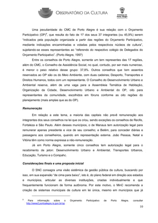 10 
Uma peculiaridade do CMC de Porto Alegre é sua relação com o Orçamento Participativo (OP)9, que resulta do fato de 17 dos seus 37 integrantes (ou 45,9%) serem “indicados pela população organizada a partir das regiões do Orçamento Participativo, mediante indicações encaminhadas e votadas pelos respectivos núcleos de cultura”, sujeitando-se esses representantes ao “referendo do respectivo colégio de Delegados do Orçamento Participativo”. (Porto Alegre, 1997) 
Entre os conselhos de Porto Alegre, somente um tem representes das 17 regiões, além do CMC, o Conselho de Assistência Social, no qual, contudo, por ser mais numeroso, é menor o peso relativo desse grupo: 37,8%. Outros conselhos que tem assentos reservados ao OP são os do Meio Ambiente, com duas cadeiras; Desporto, Transportes e Direitos Humanos, todos com um representante. O Conselho do Desenvolvimento Urbano e Ambiental reserva, além de uma vaga para a Assembleia Temática de Habitação, Organização da Cidade, Desenvolvimento Urbano e Ambiental do OP, oito para representantes da comunidade, escolhidos em fóruns conforme as oito regiões do planejamento (mais amplas que as do OP). 
Remuneração 
Em relação a este tema, a maioria das capitais não prevê remuneração aos integrantes dos seus conselhos na lei que os criou, sendo exceções os conselhos de Recife, Fortaleza e São Paulo. Além desses municípios, o de Manaus tem autorização legal para remunerar apenas presidente e vice de seu conselho; e Belém, para conceder diárias e passagens aos conselheiros, quando em representação externa. João Pessoa, Natal e Vitória têm como norma expressa a não-remuneração. 
Já em Porto Alegre, somente cinco conselhos tem autorização legal para o recebimento de jeton: Desenvolvimento Urbano e Ambiental, Transportes Urbanos, Educação, Turismo e o Compahc. 
Considerações finais e uma proposta inicial 
O SNC consagra uma visão sistêmica da gestão pública da cultura, buscando por isso, em sua expansão “de cima para baixo”, isto é, do plano federal em direção aos estados e municípios, articular as diversas instituições, criadas individualmente e que frequentemente funcionam de forma autônoma. Por este motivo, o MinC recomenda a criação de sistemas municipais de cultura em lei única, mesmo em municípios que já 
9 Para informação sobre o Orçamento Participativo de Porto Alegre, consultar http://www2.portoalegre.rs.gov.br/op  