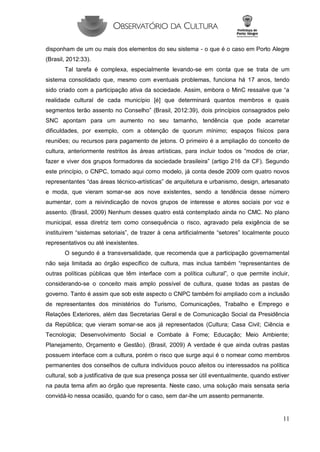 11 
disponham de um ou mais dos elementos do seu sistema - o que é o caso em Porto Alegre (Brasil, 2012:33). 
Tal tarefa é complexa, especialmente levando-se em conta que se trata de um sistema consolidado que, mesmo com eventuais problemas, funciona há 17 anos, tendo sido criado com a participação ativa da sociedade. Assim, embora o MinC ressalve que “a realidade cultural de cada município [é] que determinará quantos membros e quais segmentos terão assento no Conselho” (Brasil, 2012:39), dois princípios consagrados pelo SNC apontam para um aumento no seu tamanho, tendência que pode acarretar dificuldades, por exemplo, com a obtenção de quorum mínimo; espaços físicos para reuniões; ou recursos para pagamento de jetons. O primeiro é a ampliação do conceito de cultura, anteriormente restritos às áreas artísticas, para incluir todos os “modos de criar, fazer e viver dos grupos formadores da sociedade brasileira” (artigo 216 da CF). Segundo este princípio, o CNPC, tomado aqui como modelo, já conta desde 2009 com quatro novos representantes “das áreas técnico-artísticas” de arquitetura e urbanismo, design, artesanato e moda, que vieram somar-se aos nove existentes, sendo a tendência desse número aumentar, com a reivindicação de novos grupos de interesse e atores sociais por voz e assento. (Brasil, 2009) Nenhum desses quatro está contemplado ainda no CMC. No plano municipal, essa diretriz tem como consequência o risco, agravado pela exigência de se instituírem “sistemas setoriais”, de trazer à cena artificialmente “setores” localmente pouco representativos ou até inexistentes. 
O segundo é a transversalidade, que recomenda que a participação governamental não seja limitada ao órgão específico de cultura, mas inclua também “representantes de outras políticas públicas que têm interface com a política cultural”, o que permite incluir, considerando-se o conceito mais amplo possível de cultura, quase todas as pastas de governo. Tanto é assim que sob este aspecto o CNPC também foi ampliado com a inclusão de representantes dos ministérios do Turismo, Comunicações, Trabalho e Emprego e Relações Exteriores, além das Secretarias Geral e de Comunicação Social da Presidência da República; que vieram somar-se aos já representados (Cultura; Casa Civil; Ciência e Tecnologia; Desenvolvimento Social e Combate à Fome; Educação; Meio Ambiente; Planejamento, Orçamento e Gestão). (Brasil, 2009) A verdade é que ainda outras pastas possuem interface com a cultura, porém o risco que surge aqui é o nomear como membros permanentes dos conselhos de cultura indivíduos pouco afeitos ou interessados na política cultural, sob a justificativa de que sua presença possa ser útil eventualmente, quando estiver na pauta tema afim ao órgão que representa. Neste caso, uma solução mais sensata seria convidá-lo nessa ocasião, quando for o caso, sem dar-lhe um assento permanente.  