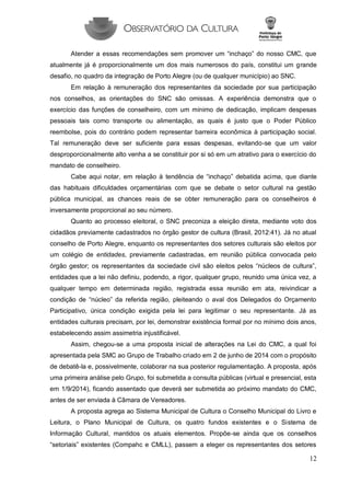 12 
Atender a essas recomendações sem promover um “inchaço” do nosso CMC, que atualmente já é proporcionalmente um dos mais numerosos do país, constitui um grande desafio, no quadro da integração de Porto Alegre (ou de qualquer município) ao SNC. 
Em relação à remuneração dos representantes da sociedade por sua participação nos conselhos, as orientações do SNC são omissas. A experiência demonstra que o exercício das funções de conselheiro, com um mínimo de dedicação, implicam despesas pessoais tais como transporte ou alimentação, as quais é justo que o Poder Público reembolse, pois do contrário podem representar barreira econômica à participação social. Tal remuneração deve ser suficiente para essas despesas, evitando-se que um valor desproporcionalmente alto venha a se constituir por si só em um atrativo para o exercício do mandato de conselheiro. 
Cabe aqui notar, em relação à tendência de “inchaço” debatida acima, que diante das habituais dificuldades orçamentárias com que se debate o setor cultural na gestão pública municipal, as chances reais de se obter remuneração para os conselheiros é inversamente proporcional ao seu número. 
Quanto ao processo eleitoral, o SNC preconiza a eleição direta, mediante voto dos cidadãos previamente cadastrados no órgão gestor de cultura (Brasil, 2012:41). Já no atual conselho de Porto Alegre, enquanto os representantes dos setores culturais são eleitos por um colégio de entidades, previamente cadastradas, em reunião pública convocada pelo órgão gestor; os representantes da sociedade civil são eleitos pelos “núcleos de cultura”, entidades que a lei não definiu, podendo, a rigor, qualquer grupo, reunido uma única vez, a qualquer tempo em determinada região, registrada essa reunião em ata, reivindicar a condição de “núcleo” da referida região, pleiteando o aval dos Delegados do Orçamento Participativo, única condição exigida pela lei para legitimar o seu representante. Já as entidades culturais precisam, por lei, demonstrar existência formal por no mínimo dois anos, estabelecendo assim assimetria injustificável. 
Assim, chegou-se a uma proposta inicial de alterações na Lei do CMC, a qual foi apresentada pela SMC ao Grupo de Trabalho criado em 2 de junho de 2014 com o propósito de debatê-la e, possivelmente, colaborar na sua posterior regulamentação. A proposta, após uma primeira análise pelo Grupo, foi submetida a consulta públicas (virtual e presencial, esta em 1/9/2014), ficando assentado que deverá ser submetida ao próximo mandato do CMC, antes de ser enviada à Câmara de Vereadores. 
A proposta agrega ao Sistema Municipal de Cultura o Conselho Municipal do Livro e Leitura, o Plano Municipal de Cultura, os quatro fundos existentes e o Sistema de Informação Cultural, mantidos os atuais elementos. Propõe-se ainda que os conselhos “setoriais” existentes (Compahc e CMLL), passem a eleger os representantes dos setores  