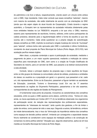 13 
do patrimônio e do livro e leitura, respectivamente, criando assim um vínculo entre ambos com o CMC, hoje inexistente. Cabe notar contudo que esses conselhos “setoriais”, mesmo com maioria da sociedade, não estão totalmente de acordo com as orientações do SNC (ainda que não sejam objeto do atual Acordo de Cooperação). Criado durante o regime autoritário, o Compahc tem os representantes da sociedade indicados diretamente pelas nove entidades listadas na Lei 7658/2010; enquanto a lei que criou o CMLL reservou assento para representantes de escritores, livreiros, editores, entre outros participantes da cadeia produtiva, deixando para a regulamentação definir a forma de escolha (o que não ocorreu até o momento). Cabe ainda questionar se a própria relação de subordinação desses conselhos ao CMC, implícita na eventual e singela mudança de nome de “municipal” para “setorial”, embora tenha sido aprovada pelo CMC e submetida à última Conferência, constando da atual proposta de Plano Municipal de Cultura (Porto Alegre, 2013;103), terá aceitação pacífica nesses órgãos. 
Além disso, a proposta contempla o apoio à participação da sociedade, mediante o pagamento de jetom; e um maior suporte operacional, mediante a instituição de rubrica específica para manutenção do CMC, bem como e a criação de Função Gratificada de Secretário do mesmo, para um servidor da SMC, que passaria a se dedicar exclusivamente a esta atividade. 
Contudo, talvez o principal objetivo da proposta seja o maior equilíbrio de forças entre os três grupos de interesse (a comunidade cultural de artistas, produtores e entidades de classe; os usuários ou a população em geral; e o governo), que passariam a ter, cada um, oito representantes. Entre os do Executivo, passariam a figurar também as secretarias de Educação, Juventude, Turismo e Governança Local. Em vez de 17 assentos representando as regiões do Orçamento Participativo, passaríamos a ter oito assentos, correspondentes às oito regiões de Gestão do Planejamento. 
A fundamentar esse ponto da proposta, invocamos as características dos conselhos estudados, entre os quais o CMC aparece como atípico, conforme vimos. Temos em vista, ainda, os riscos apontados por Cortes (2011:71-4) na tendência observada nos organismos de participação social, de redução das representações dos profissionais especialistas, representantes de “interesses de mercado”, tanto quanto dos gestores, a fim de limitar o poder de ambos, como parece ter sido o caso aqui. Segundo a autora, tal tendência, embora de índole democratizante, traz o risco da “diminuição da importância relativa dos conselhos como espaços de decisão política setorial”, limitando por conseguinte a capacidade desses fóruns realmente se constituírem como espaços de mediação política e de construção de consensos na arena política setorial.” Situação que, segundo observamos, aplica-se em boa medida ao Conselho Municipal de Cultura de Porto Alegre.  