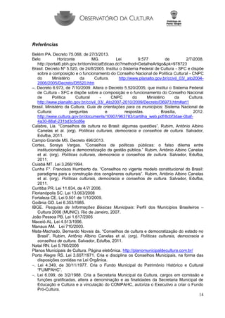 14 
Referências 
Belém PA. Decreto 75.068, de 27/3/2013. 
Belo Horizonte MG. Lei 9.577 de 2/7/2008. http://portal6.pbh.gov.br/dom/iniciaEdicao.do?method=DetalheArtigo&pk=978723 
Brasil. Decreto Nº 5.520, de 24/8/2005. Institui o Sistema Federal de Cultura - SFC e dispõe sobre a composição e o funcionamento do Conselho Nacional de Política Cultural - CNPC do Ministério da Cultura. http://www.planalto.gov.br/ccivil_03/_ato2004- 2006/2005/Decreto/D5520.htm 
–. Decreto 6.973, de 7/10/2009. Altera o Decreto 5.520/2005, que institui o Sistema Federal de Cultura - SFC e dispõe sobre a composição e o funcionamento do Conselho Nacional de Política Cultural - CNPC do Ministério da Cultura. http://www.planalto.gov.br/ccivil_03/_Ato2007-2010/2009/Decreto/D6973.htm#art1 
Brasil. Ministério da Cultura. Guia de orientações para os municípios: Sistema Nacional de Cultura: perguntas e respostas. Brasília, 2012. http://www.cultura.gov.br/documents/10907/963783/cartilha_web.pdf/8cbf3dae-0baf- 4a30-88af-231bd3c5cd6e 
Calabre, Lia. “Conselhos de cultura no Brasil: algumas questões”. Rubim, Antônio Albino Canelas et al. (org). Políticas culturais, democracia e conselhos de cultura. Salvador, Edufba, 2011. 
Campo Grande MS. Decreto 496/2013. 
Cortes, Soraya Vargas. “Conselhos de políticas públicas: o falso dilema entre institucionalização e democratização da gestão pública.” Rubim, Antônio Albino Canelas et al. (org). Políticas culturais, democracia e conselhos de cultura. Salvador, Edufba, 2011. 
Cuiabá MT. Lei 3.266/1994. 
Cunha F°. Francisco Humberto da. “Conselhos no vigente modelo constitucional do Brasil: paradigma para a construção dos congêneres culturais”. Rubim, Antônio Albino Canelas et al. (org). Políticas culturais, democracia e conselhos de cultura. Salvador, Edufba, 2011. 
Curitiba PR. Lei 11.834, de 4/7/ 2006. 
Florianópolis SC. Lei 13.063/2008 
Fortaleza CE. Lei 9.501 de 1/10/2009. 
Goiânia GO. Lei 6.353/1985. 
IBGE. Pesquisa de Informações Básicas Municipais: Perfil dos Municípios Brasileiros – Cultura 2006 (MUNIC). Rio de Janeiro, 2007. 
João Pessoa PB. Lei 1.617/2005 
Maceió AL. Lei 4.513/1996. 
Manaus AM. Lei 710/2003. 
Mata-Machado, Bernardo Novais da. “Conselhos de cultura e democratização do estado no Brasil”. Rubim, Antônio Albino Canelas et al. (org). Políticas culturais, democracia e conselhos de cultura. Salvador, Edufba, 2011. 
Natal RN. Lei 5.760/2006 
Planos Municipais de Cultura. Página eletrônica. http://planomunicipaldecultura.com.br/ 
Porto Alegre RS. Lei 3.607/1971. Cria e disciplina os Conselhos Municipais, na forma das disposições contidas na Lei Orgânica. 
. Lei 4.349, de 30/11/1977. Cria o Fundo Municipal do Patrimônio Histórico e Cultural “FUMPAHC”. 
. Lei 6.099, de 3/2/1988. Cria a Secretaria Municipal da Cultura, cargos em comissão e funções gratificadas, altera a denominação e as finalidades da Secretaria Municipal de Educação e Cultura e a vinculação do COMPAHC, autoriza o Executivo a criar o Fundo Pró-Cultura.  