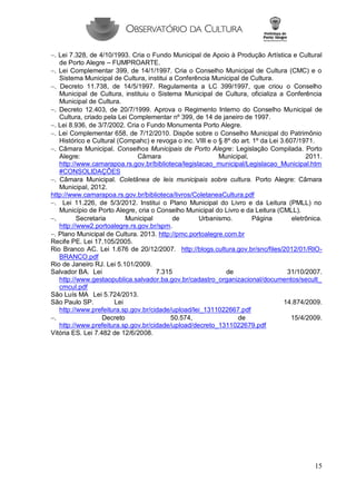 15 
. Lei 7.328, de 4/10/1993. Cria o Fundo Municipal de Apoio à Produção Artística e Cultural de Porto Alegre – FUMPROARTE. 
. Lei Complementar 399, de 14/1/1997. Cria o Conselho Municipal de Cultura (CMC) e o Sistema Municipal de Cultura, institui a Conferência Municipal de Cultura. 
. Decreto 11.738, de 14/5/1997. Regulamenta a LC 399/1997, que criou o Conselho Municipal de Cultura, instituiu o Sistema Municipal de Cultura, oficializa a Conferência Municipal de Cultura. 
. Decreto 12.403, de 20/7/1999. Aprova o Regimento Interno do Conselho Municipal de Cultura, criado pela Lei Complementar nº 399, de 14 de janeiro de 1997. 
. Lei 8.936, de 3/7/2002. Cria o Fundo Monumenta Porto Alegre. 
. Lei Complementar 658, de 7/12/2010. Dispõe sobre o Conselho Municipal do Patrimônio Histórico e Cultural (Compahc) e revoga o inc. VIII e o § 8º do art. 1º da Lei 3.607/1971. 
. Câmara Municipal. Conselhos Municipais de Porto Alegre: Legislação Compilada. Porto Alegre: Câmara Municipal, 2011. http://www.camarapoa.rs.gov.br/biblioteca/legislacao_municipal/Legislacao_Municipal.htm#CONSOLIDAÇÕES 
. Câmara Municipal. Coletânea de leis municipais sobre cultura. Porto Alegre: Câmara Municipal, 2012. 
http://www.camarapoa.rs.gov.br/biblioteca/livros/ColetaneaCultura.pdf 
. Lei 11.226, de 5/3/2012. Institui o Plano Municipal do Livro e da Leitura (PMLL) no Município de Porto Alegre, cria o Conselho Municipal do Livro e da Leitura (CMLL). 
. Secretaria Municipal de Urbanismo. Página eletrônica. http://www2.portoalegre.rs.gov.br/spm. 
. Plano Municipal de Cultura. 2013. http://pmc.portoalegre.com.br 
Recife PE. Lei 17.105/2005. 
Rio Branco AC. Lei 1.676 de 20/12/2007. http://blogs.cultura.gov.br/snc/files/2012/01/RIO- BRANCO.pdf 
Rio de Janeiro RJ. Lei 5.101/2009. 
Salvador BA. Lei 7.315 de 31/10/2007. http://www.gestaopublica.salvador.ba.gov.br/cadastro_organizacional/documentos/secult_ cmcul.pdf 
São Luís MA Lei 5.724/2013. 
São Paulo SP. Lei 14.874/2009. http://www.prefeitura.sp.gov.br/cidade/upload/lei_1311022667.pdf 
. Decreto 50.574, de 15/4/2009. http://www.prefeitura.sp.gov.br/cidade/upload/decreto_1311022679.pdf 
Vitória ES. Lei 7.482 de 12/6/2008. 