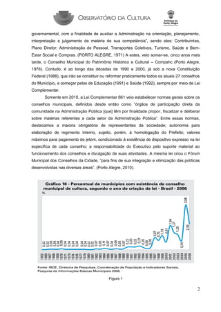 2 
governamental, com a finalidade de auxiliar a Administração na orientação, planejamento, interpretação e julgamento de matéria de sua competência”, sendo eles: Contribuintes, Plano Diretor; Administração de Pessoal, Transportes Coletivos, Turismo, Saúde e Bem- Estar Social e Compras. (PORTO ALEGRE, 1971) A estes, veio somar-se, cinco anos mais tarde, o Conselho Municipal do Patrimônio Histórico e Cultural – Compahc (Porto Alegre, 1976). Contudo, é ao longo das décadas de 1990 e 2000, já sob a nova Constituição Federal (1988), que irão se constituir ou reformar praticamente todos os atuais 27 conselhos do Município, a começar pelos de Educação (1991) e Saúde (1992), sempre por meio de Lei Complementar. 
Somente em 2010, a Lei Complementar 661 veio estabelecer normas gerais sobre os conselhos municipais, definidos desde então como “órgãos de participação direta da comunidade na Administração Pública [que] têm por finalidade propor, fiscalizar e deliberar sobre matérias referentes a cada setor da Administração Pública”. Entre essas normas, destacamos a maioria obrigatória de representantes da sociedade; autonomia para elaboração de regimento interno, sujeito, porém, à homologação do Prefeito; valores máximos para pagamento de jetom, condicionado à existência de dispositivo expresso na lei específica de cada conselho; a responsabilidade do Executivo pelo suporte material ao funcionamento dos conselhos e divulgação de suas atividades. A mesma lei criou o Fórum Municipal dos Conselhos da Cidade, “para fins de sua integração e otimização das políticas desenvolvidas nas diversas áreas”. (Porto Alegre, 2010). 
Figura 1  