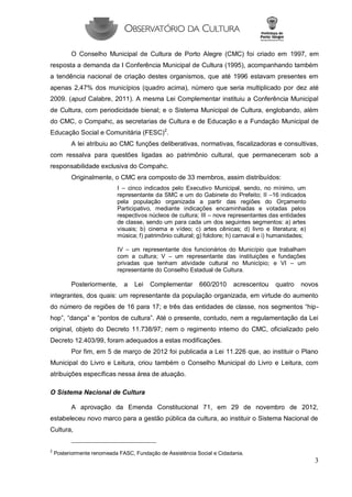 3 
O Conselho Municipal de Cultura de Porto Alegre (CMC) foi criado em 1997, em resposta a demanda da I Conferência Municipal de Cultura (1995), acompanhando também a tendência nacional de criação destes organismos, que até 1996 estavam presentes em apenas 2,47% dos municípios (quadro acima), número que seria multiplicado por dez até 2009. (apud Calabre, 2011). A mesma Lei Complementar instituiu a Conferência Municipal de Cultura, com periodicidade bienal; e o Sistema Municipal de Cultura, englobando, além do CMC, o Compahc, as secretarias de Cultura e de Educação e a Fundação Municipal de Educação Social e Comunitária (FESC)2. 
A lei atribuiu ao CMC funções deliberativas, normativas, fiscalizadoras e consultivas, com ressalva para questões ligadas ao patrimônio cultural, que permaneceram sob a responsabilidade exclusiva do Compahc. 
Originalmente, o CMC era composto de 33 membros, assim distribuídos: 
I – cinco indicados pelo Executivo Municipal, sendo, no mínimo, um representante da SMC e um do Gabinete do Prefeito; II –16 indicados pela população organizada a partir das regiões do Orçamento Participativo, mediante indicações encaminhadas e votadas pelos respectivos núcleos de cultura; III – nove representantes das entidades de classe, sendo um para cada um dos seguintes segmentos: a) artes visuais; b) cinema e vídeo; c) artes cênicas; d) livro e literatura; e) música; f) patrimônio cultural; g) folclore; h) carnaval e i) humanidades; 
IV – um representante dos funcionários do Município que trabalham com a cultura; V – um representante das instituições e fundações privadas que tenham atividade cultural no Município; e VI – um representante do Conselho Estadual de Cultura. 
Posteriormente, a Lei Complementar 660/2010 acrescentou quatro novos integrantes, dos quais: um representante da população organizada, em virtude do aumento do número de regiões de 16 para 17; e três das entidades de classe, nos segmentos “hip- hop”, “dança” e “pontos de cultura”. Até o presente, contudo, nem a regulamentação da Lei original, objeto do Decreto 11.738/97; nem o regimento interno do CMC, oficializado pelo Decreto 12.403/99, foram adequados a estas modificações. 
Por fim, em 5 de março de 2012 foi publicada a Lei 11.226 que, ao instituir o Plano Municipal do Livro e Leitura, criou também o Conselho Municipal do Livro e Leitura, com atribuições específicas nessa área de atuação. 
O Sistema Nacional de Cultura 
A aprovação da Emenda Constitucional 71, em 29 de novembro de 2012, estabeleceu novo marco para a gestão pública da cultura, ao instituir o Sistema Nacional de Cultura, 
2 Posteriormente renomeada FASC, Fundação de Assistência Social e Cidadania.  