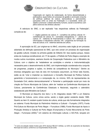 4 
“organizado em regime de colaboração, de forma descentralizada e participativa, [que] institui um processo de gestão e promoção conjunta de políticas públicas de cultura, democráticas e permanentes, pactuadas entre os entes da Federação e a sociedade, tendo por objetivo promover o desenvolvimento humano, social e econômico com pleno exercício dos direitos culturais.” 
A estrutura do SNC, a ser replicada “nas respectivas esferas da Federação”, compõe-se de: 
I - órgãos gestores da cultura; II - conselhos de política cultural; III - conferências de cultura; IV - comissões intergestores; V - planos de cultura; VI - sistemas de financiamento à cultura; VII - sistemas de informações e indicadores culturais; VIII - programas de formação na área da cultura; e IX - sistemas setoriais de cultura. 
A aprovação da EC, por originar-se no MinC, encontrou este órgão já em processo adiantado de definição operacional do SNC, que veio coroar um processo de organização da gestão cultural, iniciado na primeira gestão de Gilberto Gil. Isso explica porque, meses antes da mudança constitucional, em 17 de agosto, o Prefeito de Porto Alegre a exemplo de muitos outros municípios, assinara Acordo de Cooperação Federativa com o Ministério da Cultura, com o objetivo de “estabelecer as condições e orientar a instrumentalização necessária para o desenvolvimento do SNC, com implementação coordenada e/ou conjunta de programas, projetos e ações, no âmbito da competência do Município.” Dentre as diversas obrigações que mais de dois mil municípios assumiram, ao firmar este Acordo, estão as de “criar e implantar ou reestruturar o Conselho Municipal de Política Cultural, garantindo o funcionamento e a composição de, no mínimo, 50% de representantes da Sociedade Civil, eleitos democraticamente” e “fomentar a participação social por meio da criação de Fóruns Municipais de Cultura, além de “realizar as Conferências Municipais de Cultura, previamente às Conferências Estaduais e Nacionais, seguindo o calendário estabelecido pelo Ministério da Cultura”. 
O Município já dispunha dos itens I a III, integrados desde 1997 a um Sistema Municipal de Cultura, como vimos acima, sendo o órgão gestor existente desde 1988. Quanto ao item VI, existem quatro fundos de cultura, ainda que não formalmente integrados ao sistema: Fundo Municipal do Patrimônio Histórico e Cultural – Fumpahc (1977); Fundo Pró-Cultura do Município de Porto Alegre – Funcultura (1988); Fundo Municipal de Apoio à Produção Artística e Cultural de Porto Alegre (Fumproarte) e Fundo Monumenta de Porto Alegre - Fumonpoa (2002).3 Um sistema de informação cultural, o SiC-PoA, lançado em 
3 A soma da dotação destes fundos para 2014 alcança R$ 6,51 milhões, ou 8,6% do orçamento da Secretaria Municipal da Cultura, conforme a Lei Orçamentária Anual (LOA).  