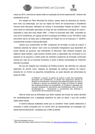 5 
março de 2013, encontra-se desde então em operação de forma experimental4, embora não estabelecido em lei. 
Em relação ao Plano Municipal de Cultura, meses antes da assinatura do Acordo, teve início sua elaboração, por sua vez objeto de Termo de Compromisso e Assistência Técnica entre Município, Ministério da Cultura e Universidade Federal da Bahia5. Tendo como base as resoluções aprovadas ao longo de oito conferências municipais de cultura - realizadas a cada dois anos desde 1995 - o Plano foi aprovado pelo CMC, submetido ao crivo da 9ª Conferência, em agosto de 2013 e entregue ao Prefeito no dia 18/10/2013. Este documento serviu de base para a elaboração do Projeto de Lei do Executivo n° 25/2014, recentemente enviado à Câmara Municipal. 
Quanto aos componentes do SNC “programas de formação na área da cultura” e “sistemas setoriais de cultura”, bem como as comissões intergestores (que dependem de outras esferas de governo), são inexistentes no Município. Não obstante escapem aos objetivos deste trabalho, cabe levantar dúvidas sobre a capacidade dos municípios (e em especial os de pequeno e médio porte) de manterem programas de formação continuada (exceto por meio de um eventual consórcio); e sobre a efetiva necessidade de “sistemas” setoriais municipais. 
No que diz respeito aos Conselhos de Política Cultural, são definidos em cláusula específica do Acordo como “espaços de pactuação de políticas públicas de cultura”, devendo ter no mínimo as seguintes competências, as quais deverão ser adicionadas às atuais do CMC: 
a) Elaborar e aprovar os planos de cultura a partir das orientações aprovadas nas conferências, no âmbito das respectivas esferas de atuação; b) Acompanhar a execução dos respectivos planos de cultura; c) Apreciar e aprovar as diretrizes dos Fundos de Cultura no âmbito das respectivas esferas de competência; d) Fiscalizar a aplicação dos recursos recebidos em decorrência das transferências entre os entes da federação; e) Acompanhar o cumprimento das diretrizes e instrumentos de financiamento da cultura. 
Note-se ainda que as atribuições que dizem respeito aos fundos de cultura deverão ser compatibilizadas com a legislação específica de cada um deles, o que não constitui objeto deste estudo. 
A mesma cláusula estabelece ainda que os conselhos “terão caráter deliberativo e consultivo e serão compostos por no mínimo 50% de representantes da sociedade civil, eleitos democraticamente”, condições que o CMC já atende. 
4 http://sic.portoalegre.rs.gov.br 
5 Mais sobre este projeto, desenvolvido em 20 municípios, em www.planomunicipaldecultura.com.br.  
