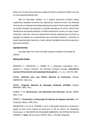 parece ser um instrumento ideal como etapa primordial e inicial para a EASS, mas isso
só mais pesquisas poderão dizer.

       Não há informação, também, se o produto ecoturístico brasileiro possui
amplamente qualidade conceitual e/ou operacional, criando-se assim uma demanda
iminente para a realização de amplas pesquisas que determinarão o grau de qualidade
do produto oferecido nas pequenas ou grandes operadoras de turismo, dessa forma
atendendo às demandas existentes na Política Nacional de Turismo, em vigor no país.
Associado a esse fato, devem-se urgentemente produzir pesquisas para conhecer as
tipologias de padrões de comportamento dos ecoturistas brasileiros, verificando se
existem peculiaridades nacionais, e assim planejar atividades ecoturísticas segundo o
gosto dos brasileiros.

Agradecimentos

       Ao amigo Jalton Gil Torres Pinho pela revisão do trabalho e formulação do
abstract.

Bibliografia Citada


BERCHEZ, F.; CARVALHAL, F.; ROBIM, M. J. Underwater interpretative Trail –
guidance in improve education and decrease ecological damage. International
Journal of Environment and Sustainable Development, v. 4, n.2, p. 128-139. 2005.

BRASIL. Diretrizes para uma Política Nacional de Ecoturismo. Brasília,
EMBRATUR, 1994, 28 p.

BRASIL. Programa Nacional de Educação Ambiental (ProNEA). Brasília:
MMA/DEA, 2005, 102 p.

GOMES, P. M. (Eco)Turismo; uma (Re)Leitura dos Discursos. Brasília: IBAMA,
2003, 112 p.

KINKER, S. Ecoturismo e conservação da natureza em parques nacionais. 2 ed.
Campinas, Papirus, 2005, 224 p.

MARASCHIN, C. M. de A.; PEDRINI, A de G. A Educação Ambiental no Ecoturismo:
estudo de caso numa empresa de ecoturismo no Rio de Janeiro, RJ, Resultados
Preliminares. In: ENCONTRO DE EDUCAÇÃO AMBIENTAL DO ESTADO DO RIO DE
JANEIRO, 7, Anais. Rio de Janeiro, REARJ, 2003, p. 353-362. (Disquete).
 