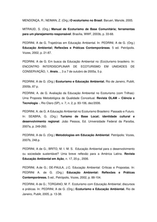 MENDONÇA, R.; NEIMAN, Z. (Org.) O ecoturismo no Brasil. Barueri, Manole, 2005.

MITRAUD, S. (Org.) Manual de Ecoturismo de Base Comunitária; ferramentas
para um planejamento responsável. Brasília, WWF, 2003b, p. 33-68.


PEDRINI, A de G. Trajetórias em Educação Ambiental. In: PEDRINI, A de G. (Org.)
Educação Ambiental; Reflexões e Práticas Contemporâneas. 5 ed. Petrópolis.
Vozes, 2002, p. 21-87.


PEDRINI, A de G. Em busca da Educação Ambiental no (Eco)turismo brasileiro. In:
ENCONTRO         INTERDISCIPLINAR       DE     ECOTURISMO         EM   UNIDADES       DE
CONSERVAÇÃO, 1, Anais..., 3 a 7 de outubro de 2005a, 5 p.


PEDRINI, A de G. (Org.) Ecoturismo e Educação Ambiental. Rio de Janeiro, Publit,
2005b, 87 p.

PEDRINI, A. de G. Avaliação da Educação Ambiental no Ecoturismo (com Trilhas):
Uma Proposta Metodológica de Qualidade Conceitual. Revista OLAM – Ciência e
Tecnologia -, Rio Claro (SP), v. 7, n. 2, p. 83-106, dez/2006.

PEDRINI, A. de G. A Educação Ambiental no Ecoturismo Brasileiro: Passado e Futuro.
In: SEABRA, G. (Org.) Turismo de Base Local; identidade cultural e
desenvolvimento regional. João Pessoa, Ed. Universidade Federal da Paraíba,
2007a, p. 249-260.

PEDRINI, A de G. (Org.) Metodologias em Educação Ambiental. Petrópolis: Vozes,
2007b, 248 p.

PEDRINI, A de G.; BRITO, M. I. M. S. Educação Ambiental para o desenvolvimento
ou sociedade sustentável? Uma breve reflexão para a América Latina. Revista
Educação Ambiental em Ação, n. 17, 20 p., 2006.


PEDRINI, A.de G.; DE-PAULA, J.C. Educação Ambiental: Críticas e Propostas. In:
PEDRINI     A.   de   G.   (Org.)   Educação    Ambiental:       Reflexões   e   Práticas
Contemporâneas. 5 ed., Petrópolis, Vozes, 2002, p. 88-104.

PEDRINI, A de G.; TORGANO, M. F. Ecoturismo com Educação Ambiental; discursos
e práticas. In: PEDRINI, A de G. (Org.) Ecoturismo e Educação Ambiental. Rio de
Janeiro, Publit, 2005, p. 13-38.
 