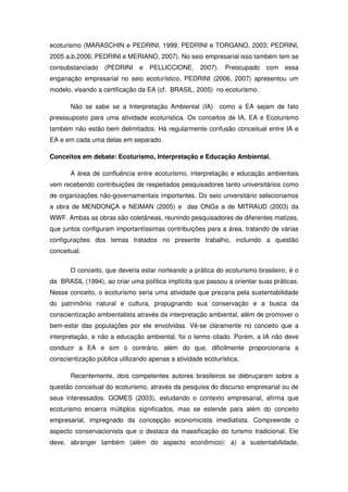 ecoturismo (MARASCHIN e PEDRINI, 1999; PEDRINI e TORGANO, 2003; PEDRINI,
2005 a,b,2006; PEDRINI e MERIANO, 2007). No seio empresarial isso também tem se
consubstanciado (PEDRINI       e   PELLICCIONE,      2007).    Preocupado   com   essa
enganação empresarial no seio ecoturístico, PEDRINI (2006, 2007) apresentou um
modelo, visando a certificação da EA (cf. BRASIL, 2005) no ecoturismo.

       Não se sabe se a Interpretação Ambiental (IA)          como a EA sejam de fato
presssuposto para uma atividade ecoturística. Os conceitos de IA, EA e Ecoturismo
também não estão bem delimitados. Há regularmente confusão conceitual entre IA e
EA e em cada uma delas em separado.

Conceitos em debate: Ecoturismo, Interpretação e Educação Ambiental.

       A área de confluência entre ecoturismo, interpretação e educação ambientais
vem recebendo contribuições de respeitados pesquisadores tanto universitários como
de organizações não-governamentais importantes. Do seio unversitário selecionamos
a obra de MENDONÇA e NEIMAN (2005) e das ONGs a de MITRAUD (2003) da
WWF. Ambas as obras são coletâneas, reunindo pesquisadores de diferentes matizes,
que juntos configuram importantíssimas contribuições para a área, tratando de várias
configurações dos temas tratados no presente trabalho, incluindo a questão
conceitual.

       O conceito, que deveria estar norteando a prática do ecoturismo brasileiro, é o
da BRASIL (1994), ao criar uma política implícita que passou a orientar suas práticas.
Nesse conceito, o ecoturismo seria uma atividade que prezaria pela sustentabilidade
do patrimônio natural e cultura, propugnando sua conservação e a busca da
conscientização ambientalista através da interpretação ambiental, além de promover o
bem-estar das populações por ele envolvidas. Vê-se claramente no conceito que a
interpretação, e não a educação ambiental, foi o termo citado. Porém, a IA não deve
conduzir a EA e sim o contrário, além do que, dificilmente proporcionaria a
conscientização pública utilizando apenas a atividade ecoturística.

       Recentemente, dois competentes autores brasileiros se debruçaram sobre a
questão conceitual do ecoturismo, através da pesquisa do discurso empresarial ou de
seus interessados. GOMES (2003), estudando o contexto empresarial, afirma que
ecoturismo encerra múltiplos significados, mas se estende para além do conceito
empresarial, impregnado da concepção economicista imediatista. Compreende o
aspecto conservacionista que o destaca da massificação do turismo tradicional. Ele
deve, abranger também (além do aspecto econômico): a) a sustentabilidade,
 