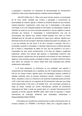 à população e representar um mecanismo de democratização do conhecimento
ambiental, muitas vezes acessível apenas a classes sociais privilegiadas.

         SALVATI (2003) citou F. Tilden como quem de fato construiu a conceituação
da IA como sendo: atividade que envolva a percepção e envolvimento da
personalidade do visitante, ligando o visitante ao ambiente através de seus sentidos,
visando presenciar, “experienciar”, sentir, tocar, etc. A interpretação, e não apenas
informação, é sim uma revelação baseada na informação: na interpretação o objeto de
interesse se revela em sua forma real pela experiência e não por adjetivos e valores
afirmados por terceiros. A interpretação é fundamentalmente uma arte de
comunicação: isso significa que, embora existam pessoas com maior ou menor
facilidade para tal, ela pode ser aprendida em algum grau; ademais, significa que,
diferentes formas de comunicação e diferentes profissionais podem ser utilizados, com
o uso, por exemplo, da arte visual. A IA não é somente a instrução, mas sim a
provocação, avivando a curiosidade e o interesse: espera-se que o visitante aprofunde
por si mesmo a interpretação do objeto em foco, que ele questione e se sinta o
conquistador de seus novos conhecimentos. A IA deve ser dirigida a audiências
específicas: embora nem sempre seja possível, a interpretação mostra-se mais
eficiente quando o público-alvo não se apresenta muito diverso em seus interesses e
objetivos, como acontece quando a atividade se dirige a um público infantil de mesma
faixa etária, por exemplo; ao mesmo tempo deve estar preparada para atender
amplamente a todo público.

     A IA deve apresentar os fenômenos na sua totalidade: isso significa o
compromisso da interpretação com a realidade, que não é fragmentada ou divisível a
não ser em nossas mentes; significa assim uma abordagem holística, exibindo as
relações existentes entre os diversos fenômenos naturais, históricos e culturais.
Assim, interpretar o meio ou a natureza é uma tarefa tão complicada quanto promover
a EA e deve fazer parte de um programa de EA permanente onde quer que esteja
sendo desenvolvida. A EA como a IA também teve uma construção conceitual ao
longo do tempo, marcada por evento internacionais, partindo da Conferência
Internacional de Tbilisi e tendo seu grande ápice na I Jornada Internacional de EA
realizada na Rio-92, segundo PEDRINI (2002, 2007) onde foi aprovado o Tratado
Internacional   de   Educação     Ambiental    para   Sociedades     Sustentáveis   e
Responsabilidade Global (TEASS).

       A EA passou por turbulências conceituais tanto no plano internacional como no
contexto brasileiro (cf. PEDRINI e DE-PAULA, 2002) até a segunda edição do
 