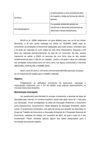 e) estimulantes a uma consciência ética
                                             de respeito a todas as formas de vida do
EA Ética
                                             planeta;

                                             f) a questão ambiental sempre se
                                             transforma e demanda profissionais de
EA Interdisciplinar
                                             diferentes matizes disciplinares;




       SILVA et al. (2006) elaboraram um guia didático para uso na IA em trilhas.
Mormente, a IA vem sendo realizada em trilhas (cf. PEDRINI, 2006) onde se
concentram as condições minimamente adequadas para essa prática. Entendem que
a IA pode ser realizada no curto trajeto de uma trilha interpretativa, enquanto a EA
deve ser realizada permanentemente na vida de um ecoturista. De fato, parece
impossível se adotar a EASS no percurso de uma trilha, face ao seu caráter
multidimensional para a vida de um cidadão, porém a IA pode e deve ser realizada
nas atividades ecoturísticas tanto em terra como nas águas continentais e marinhas
(BERCHEZ, CARVALHAL e ROBIM, 2005).

       Assim, tanto IA como a EA foram minimamente definidos para que se possa
ter um referencial de análise para o trabalho realizado.

Objetivo

        Problematizar as definições conceituais de ecoturismo, educação e
interpretação ambientais com o fim de facilitar suas práticas essencialmente no
mercado ecoturístico brasieliro.

Metodologia empregada

       Um questionário semi-fechado foi enviado virtualmente a dezenas de listas de
discussão pela Internet, no contexto brasileiro, tendo sido dado cerca de 1 mês para
sua devolução. Foram privilegiadas as listas de Educação Ambiental e Ecoturismo
como Eaecoturismo, Ecoturismo-br, Rede Brasilera de Educação Ambiental, dentre
outras. O questionário contemplou uma série de temas que deverão ser discutidos no
Grupo de Trabalho de Ecoturismo e Educação Ambiental do I Congresso Nacional de
Ecoturismo, realizado em Itatiaia, em novembro de 2007, do qual o autor foi o seu
coordenador. Foram utilizados apenas alguns dos dados pesquisados para a
formulação do presente trabalho.
 