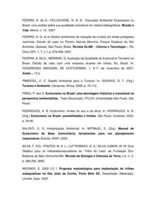 PEDRINI, A. de G.; PELLICCIONE, N. B. B. Educação Ambiental Empresarial no
Brasil: uma análise sobre sua qualidade conceitual em relatos bibliográficos. Mundo e
Vida, Niterói, v. 12, 2007.

PEDRINI, A. G. et al. Efeitos ambientais da visitação de turistas em áreas protegidas
marinhas. Estudo de caso na Piscina Natural Marinha, Parque Estadual da Ilha
Anchieta, Ubatuba, São Paulo, Brasil. Revista OLAM – Ciência e Tecnologia -, Rio
Claro (SP), v. 7, n.1, p. 676-698, 2007.

PEDRINI, A. De G.; MERIANO, D. Avaliação da Qualidade do Ecoturismo Terrestre no
Brasil. Estudo de caso com uma empresa atuante em trilhas, RJ, Brasil. In:
CONGRESSO NACIONAL DE ECOTURISMO, 1, 8-11 de novembro de 2007,
Anais..., 15 p.

PIMENTEL, C. E. Gestão Ambiental para o Turismo. In: QUEIROZ, O. T. (Org.)
Turismo e Ambiente. Campinas, Alínea, 2006, p. 75-110.

PIRES, P. dos S. Ecoturismo no Brasil; uma abordagem histórica e conceitual na
perspectiva ambientalista. Tese (Doutorado), FFLCH, Universidade São Paulo, São
Paulo.

RODRIGUES, A. B. Ecoturismo: limites do eco e da ética. In: RODRIGUES, A. B.
(Org.) Ecoturismo no Brasil: possibilidades e limites. São Paulo: Contexto, 2003,
p. 29-46.

SALVATI, S. S. Interpretação Ambiental. In: MITRAUD, S. (Org.) Manual de
Ecoturismo        de   Base   Comunitária;   ferramentas   para   um   planejamento
responsável. Brasília: WWF, 2003.

SILVA, F. R.G.; FONTES, M. A. L.; LUTTERBACH, A. A.; SILVA JUNIOR, W. M. Guia
Didático para os intérpretes/educadores da “Trilha do Lobo” da Fundação Zoo-
Botânica de Belo Horizonte-MG. Revista de Biologia e Ciências da Terra, v.6, n. 2,
p. 286-294, 2006.

WEGNER, E. 2002.112 f. Proposta metodológica para implantação de trilhas
subaquáticas na Ilha João da Cunha, Porto Belo SC. Dissertação (Mestrado),
Univale, Itajaí. 2002.
 