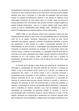 compatibilizando interesses econômicos com as restrições ambientais; b) a educação
ambiental, em que o ecoturismo deva ser seu instrumento, tanto para as comunidades
afetadas como para o ecoturista; c) o bem-estar da população local que deverá
receber os impactos socioambientais positivos e não apenas os negativos. Essa
observações contribuem de modo efetivo para um conceito amplo de ecoturismo
sempre associado a EA. A EA também será util para minimizar o impacto negativo da
própria atividade (eco)turística,   pois em si mesma também pode causar efeitos
nocivos ao meio (cf. RODRIGUES, 2003; KINKER, 2005; PEDRINI et al., 2007). E
sendo a EA adequadamente realizada poderá minimizar esses efeitos.

       PIRES (1999) em sua excelente síntese sobre ecoturismo mostra que essa
atividade prescinde atender a, pelo menos, cinco possibilidades para ser considerada
como tal: a) as viagens recreativas responsáveis em áreas de valor natural
significativo para apreciar, desfrutar e entender os problemas ambientais e culturais
que caracterizam a área visitada; b) o apoio à conservação ambiental com a
sustentabilidade de seus recursos; c) a participação das populações locais afetadas
otimizando os benefícios econômicos da atividade; d) a minimização máxima dos
impactos físicos e culturais na comunidade; e) a educação ambiental tanto para os
ecoturistas como para a população local. Nesse conceito, percebe-se claramente as
dimensões da IA e EA inclusas. Então é possível supor que o conceito foi
aperfeiçoado, abrangendo tanto a IA como a EA no bojo do seu conceito. Mas, o que
seriam IA e EA?

       O conceito de IA abrange a idéia de que ela prescinde de transferência de
informação e sensibilização do ecoturista, podendo até promover a mudança de
hábitos, o que é uma proposta da EA. Porém a IA é, de fato, uma etapa da EA
propriamente dita. Assim, a IA deverá ensejar a que o ecoturista informado e
sensibilizado possa compreeder o meio ambiente e cultural que o influencia. Os
objetivos primordiais da IA, são: a) facilitar o conhecimento e a apreciação da
natureza; b) conservar seus recursos naturais, históricos e culturais; c) aumentar a
satisfação dos visitantes; d) servir de ferramenta para o manejo dos visitantes; e)
estimular a participação do visitante nas questões político-ambientais; f) acrescentar
valor à experiência do visitante, elevando o seu nível de satisfação; g) realçar a
necessidade da conservação do patrimônio visitado; h) aumentar o nível de
conscientização sobre o patrimônio natural ou cultural, atribui-lhe um maior nível de
respeito, facilitando sua conservação e contribuindo por minimizar impactos sobre
bens similares em outras localidades; i) colaborar para a promoção do patrimônio junto
 