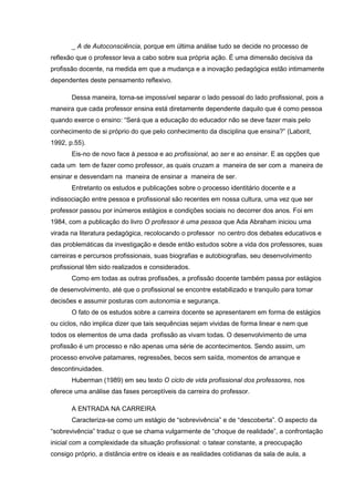 _ A de Autoconsciência, porque em última análise tudo se decide no processo de
reflexão que o professor leva a cabo sobre sua própria ação. É uma dimensão decisiva da
profissão docente, na medida em que a mudança e a inovação pedagógica estão intimamente
dependentes deste pensamento reflexivo.
Dessa maneira, torna-se impossível separar o lado pessoal do lado profissional, pois a
maneira que cada professor ensina está diretamente dependente daquilo que é como pessoa
quando exerce o ensino: “Será que a educação do educador não se deve fazer mais pelo
conhecimento de si próprio do que pelo conhecimento da disciplina que ensina?” (Laborit,
1992, p.55).
Eis-no de novo face à pessoa e ao profissional, ao ser e ao ensinar. E as opções que
cada um tem de fazer como professor, as quais cruzam a maneira de ser com a maneira de
ensinar e desvendam na maneira de ensinar a maneira de ser.
Entretanto os estudos e publicações sobre o processo identitário docente e a
indissociação entre pessoa e profissional são recentes em nossa cultura, uma vez que ser
professor passou por inúmeros estágios e condições sociais no decorrer dos anos. Foi em
1984, com a publicação do livro O professor é uma pessoa que Ada Abraham iniciou uma
virada na literatura pedagógica, recolocando o professor no centro dos debates educativos e
das problemáticas da investigação e desde então estudos sobre a vida dos professores, suas
carreiras e percursos profissionais, suas biografias e autobiografias, seu desenvolvimento
profissional têm sido realizados e considerados.
Como em todas as outras profissões, a profissão docente também passa por estágios
de desenvolvimento, até que o profissional se encontre estabilizado e tranquilo para tomar
decisões e assumir posturas com autonomia e segurança.
O fato de os estudos sobre a carreira docente se apresentarem em forma de estágios
ou ciclos, não implica dizer que tais sequências sejam vividas de forma linear e nem que
todos os elementos de uma dada profissão as vivam todas. O desenvolvimento de uma
profissão é um processo e não apenas uma série de acontecimentos. Sendo assim, um
processo envolve patamares, regressões, becos sem saída, momentos de arranque e
descontinuidades.
Huberman (1989) em seu texto O ciclo de vida profissional dos professores, nos
oferece uma análise das fases perceptíveis da carreira do professor.
A ENTRADA NA CARREIRA
Caracteriza-se como um estágio de “sobrevivência” e de “descoberta”. O aspecto da
“sobrevivência” traduz o que se chama vulgarmente de “choque de realidade”, a confrontação
inicial com a complexidade da situação profissional: o tatear constante, a preocupação
consigo próprio, a distância entre os ideais e as realidades cotidianas da sala de aula, a
 