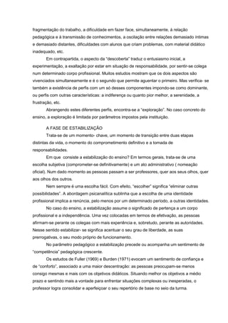 fragmentação do trabalho, a dificuldade em fazer face, simultaneamente, à relação
pedagógica e à transmissão de conhecimentos, a oscilação entre relações demasiado íntimas
e demasiado distantes, dificuldades com alunos que criam problemas, com material didático
inadequado, etc.
Em contrapartida, o aspecto da “descoberta” traduz o entusiasmo inicial, a
experimentação, a exaltação por estar em situação de responsabilidade, por sentir-se colega
num determinado corpo profissional. Muitos estudos mostram que os dois aspectos são
vivenciados simultaneamente e é o segundo que permite aguentar o primeiro. Mas verifica- se
também a existência de perfis com um só desses componentes impondo-se como dominante,
ou perfis com outras características: a indiferença ou quanto pior melhor, a serenidade, a
frustração, etc.
Abrangendo estes diferentes perfis, encontra-se a “exploração”. No caso concreto do
ensino, a exploração é limitada por parâmetros impostos pela instituição.
A FASE DE ESTABILIZAÇÃO
Trata-se de um momento- chave, um momento de transição entre duas etapas
distintas da vida, o momento do comprometimento definitivo e a tomada de
responsabilidades.
Em que consiste a estabilização do ensino? Em termos gerais, trata-se de uma
escolha subjetiva (comprometer-se definitivamente) e um ato administrativo ( nomeação
oficial). Num dado momento as pessoas passam a ser professores, quer aos seus olhos, quer
aos olhos dos outros.
Nem sempre é uma escolha fácil. Com efeito, “escolher” significa “eliminar outras
possibilidades”. A abordagem psicanalítica sublinha que a escolha de uma identidade
profissional implica a renúncia, pelo menos por um determinado período, a outras identidades.
No caso do ensino, a estabilização assume o significado de pertença a um corpo
profissional e a independência. Uma vez colocadas em termos de efetivação, as pessoas
afirmam-se perante os colegas com mais experiência e, sobretudo, perante as autoridades.
Nesse sentido estabilizar- se significa acentuar o seu grau de liberdade, as suas
prerrogativas, o seu modo próprio de funcionamento.
No parâmetro pedagógico a estabilização precede ou acompanha um sentimento de
“competência” pedagógica crescente.
Os estudos de Fuller (1969) e Burden (1971) evocam um sentimento de confiança e
de “conforto”, associado a uma maior descentração: as pessoas preocupam-se menos
consigo mesmas e mais com os objetivos didáticos. Situando melhor os objetivos a médio
prazo e sentindo mais a vontade para enfrentar situações complexas ou inesperadas, o
professor logra consolidar e aperfeiçoar o seu repertório de base no seio da turma.
 