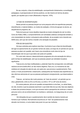 No seu conjunto, a fase de estabilização, acompanhando diretamente a consolidação
pedagógica, é percepcionada em termos positivos, se não mesmo em termos de pleno
agrado, por aqueles que a vivem (Moskowitz e Hayman, 1974).
A FASE DE DIVERSIFICAÇÃO
Nesse período as pessoas lançam-se numa pequena série de experiências pessoais,
diversificando o material didático, os modos de avaliação, a forma de agrupar os alunos, as
sequências do programa, etc.
Parte da busca por novos desafios responde ao receio emergente de cair na rotina.
Como diz Watts (1980), o comprometimento com atividades coletivas corresponde também a
uma necessidade de manter o entusiasmo pela profissão, de se projetar como docente aos
50/60 anos, sem que daí venha a resultar uma sensação de pesadelo.
PÔR-SE EM QUESTÃO
Há duas vertentes para explicar essa fase. A primeira é que a fase de diversificação
dá lugar ao aparecimento de um grande número de casos, ao longo de um período em que as
pessoas se põem em questão, sem haver uma consciência muito clara do tipo de
diversificação nem do que é que está a ser posto em questão.
Por outro lado nota-se o desenvolvimento progressivo de uma sensação de rotina a
partir da fase de estabilização, sem que as pessoas passem por atividade inovadora
significativa.
Trata-se de uma fase multifacetada e, pretender fazer-lhe corresponder uma definição
redutora se torna tarefa difícil, se não mesmo ilegítima. Para uns, é a monotonia da vida
cotidiana em situação de sala de aula, ano após ano, que provoca o questionamento. Para
outros, é muito provavelmente o desencanto, subsequente aos fracassos das experiências ou
das reformas estruturais em que as pessoas participaram energicamente, que desencadeia a
crise.
Trata-se , em termos não muito precisos, do “meio da carreira”, um período que se
situa, globalmente, entre os 35 e os 50 anos, ou entre o 15º e o 25º anos de ensino.
Em outras palavras, pôr-se em questão corresponderia a uma fase_ ou várias fases_
da vida, durante a qual as pessoas examinam o que terão feito da sua vida, face aos objetivos
e ideais dos primeiros tempos, e em que encaram tanto a perspectiva de continuar o mesmo
percurso como a de se embrenharem na incerteza e, sobretudo, na insegurança de um outro
percurso.
Há indicações de que o questionamento não é sentido da mesma maneira por
homens e por mulheres. Normalmente encontra-se um “teor” de questionamento mais
elevado nos homens, e numa idade mais jovem do que nas mulheres.
 