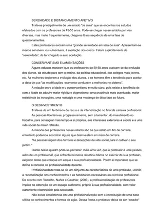 SERENIDADE E DISTANCIAMENTO AFETIVO
Trata-se principalmente de um estado “de alma” que se encontra nos estudos
efetuados com os professores de 45-55 anos. Pode-se chegar nesse estádio por vias
diversas, mas muito frequentemente, chega-se lá na sequência de uma fase de
questionamentos.
Estes professores evocam uma “grande serenidade em sala de aula”. Apresentam-se
menos sensíveis, ou vulneráveis, à avaliação dos outros. Falam explicitamente de
“serenidade”, de ter chegado a auto aceitação.
CONSERVANTISMO E LAMENTAÇÕES
Alguns estudos mostram que os professores de 50-60 anos queixam-se da evolução
dos alunos, da atitude para com o ensino, da política educacional, dos colegas mais jovens,
etc. As mulheres deploram a evolução dos alunos, e os homens têm a tendência para aceitar
a ideia de que "as modificações raramente conduzem a melhorias no sistema”.
A relação entre a idade e o conservantismo é muito clara, pois existe a tendência de
com a idade se adquirir maior rigidez e dogmatismo, uma prudência mais acentuada, maior
resistência às inovações, uma nostalgia e uma mudança de ótica face ao futuro.
O DESINVESTIMENTO
Trata-se de um fenômeno de recuo e de interiorização no final da carreira profissional.
As pessoas libertam-se, progressivamente, sem o lamentar, do investimento no
trabalho, para consagrar mais tempo a si próprias, aos interesses exteriores à escola e a uma
vida social de maior reflexão.
A maioria dos professores nesse estádio são os que estão em fim de carreira,
entretanto podemos encontrar alguns que desinvestem em meio de carreira.
"As pessoas fogem dos horrores e decepções da vida social para ir cultivar o seu
jardim."
Diante desse quadro pode-se perceber, mais uma vez, que o professor é uma pessoa,
além de um profissional, que enfrenta inúmeros desafios diários no exercer de sua profissão,
exigindo deste que coloque em xeque a sua profissionalidade. Porém é importante que se
defina o conceito de profissionalidade docente.
Profissionalidade trata-se de um conjunto de características de uma profissão, unindo
a racionalização dos conhecimentos e as habilidades necessárias ao exercício profissional.
De acordo com Ramalho, Nuñez e Gauthier, (2003), a profissionalização de professores
implica na obtenção de um espaço autônomo, próprio à sua profissionalidade, com valor
claramente reconhecido pela sociedade.
Não existe consistência em uma profissionalização sem a constituição de uma base
sólida de conhecimentos e formas de ação. Dessa forma,o professor deixa de ser “amador”
 