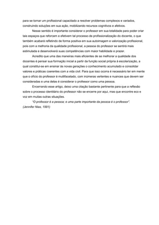 para se tornar um profissional capacitado a resolver problemas complexos e variados,
construindo soluções em sua ação, mobilizando recursos cognitivos e afetivos.
Nesse sentido é importante considerar o professor em sua totalidade para poder criar
tais espaços que reforcem e efetivem tal processo de profissionalização do docente, o que
também acabará refletindo de forma positiva em sua autoimagem e valorização profissional,
pois com a melhoria da qualidade profissional, a pessoa do professor se sentirá mais
estimulada e desenvolverá suas competências com maior habilidade e prazer.
Acredito que uma das maneiras mais eficientes de se melhorar a qualidade dos
docentes é pensar sua formação inicial a partir da função social própria à escolarização, a
qual constitui-se em ensinar às novas gerações o conhecimento acumulado e consolidar
valores e práticas coerentes com a vida civil. Para que isso ocorra é necessário ter em mente
que o ofício do professor é multifacetado, com inúmeras vertentes e nuances que devem ser
consideradas e uma delas é considerar o professor como uma pessoa.
Encerrando esse artigo, deixo uma citação bastante pertinente para que a reflexão
sobre o processo identitário do professor não se encerre por aqui, mas que encontre eco e
voz em muitas outras situações.
“O professor é a pessoa; e uma parte importante da pessoa é o professor”.
(Jennifer Nias, 1991)
 