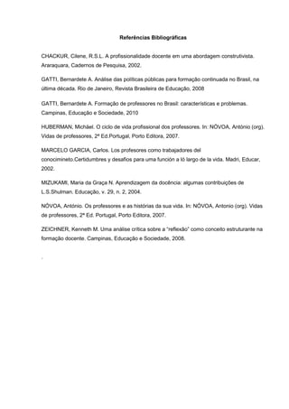 Referências Bibliográficas
CHACKUR, Cilene, R.S.L. A profissionalidade docente em uma abordagem construtivista.
Araraquara, Cadernos de Pesquisa, 2002.
GATTI, Bernardete A. Análise das políticas públicas para formação continuada no Brasil, na
última década. Rio de Janeiro, Revista Brasileira de Educação, 2008
GATTI, Bernardete A. Formação de professores no Brasil: características e problemas.
Campinas, Educação e Sociedade, 2010
HUBERMAN, Michäel. O ciclo de vida profissional dos professores. In: NÓVOA, António (org).
Vidas de professores, 2ª Ed.Portugal, Porto Editora, 2007.
MARCELO GARCIA, Carlos. Los profesores como trabajadores del
conocimineto.Certidumbres y desafios para uma función a ló largo de la vida. Madri, Educar,
2002.
MIZUKAMI, Maria da Graça N. Aprendizagem da docência: algumas contribuições de
L.S.Shulman. Educação, v. 29, n. 2, 2004.
NÓVOA, António. Os professores e as histórias da sua vida. In: NÓVOA, Antonio (org). Vidas
de professores, 2ª Ed. Portugal, Porto Editora, 2007.
ZEICHNER, Kenneth M. Uma análise crítica sobre a “reflexão” como conceito estruturante na
formação docente. Campinas, Educação e Sociedade, 2008.
.
 
