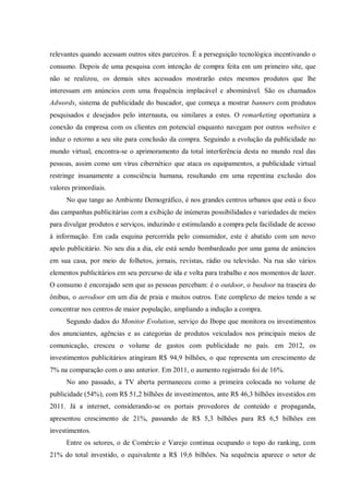 relevantes quando acessam outros sites parceiros. É a perseguição tecnológica incentivando o
consumo. Depois de uma pesquisa com intenção de compra feita em um primeiro site, que
não se realizou, os demais sites acessados mostrarão estes mesmos produtos que lhe
interessam em anúncios com uma frequência implacável e abominável. São os chamados
Adwords, sistema de publicidade do buscador, que começa a mostrar banners com produtos
pesquisados e desejados pelo internauta, ou similares a estes. O remarketing oportuniza a
conexão da empresa com os clientes em potencial enquanto navegam por outros websites e
induz o retorno a seu site para conclusão da compra. Seguindo a evolução da publicidade no
mundo virtual, encontra-se o aprimoramento da total interferência desta no mundo real das
pessoas, assim como um vírus cibernético que ataca os equipamentos, a publicidade virtual
restringe insanamente a consciência humana, resultando em uma repentina exclusão dos
valores primordiais.
     No que tange ao Ambiente Demográfico, é nos grandes centros urbanos que está o foco
das campanhas publicitárias com a exibição de inúmeras possibilidades e variedades de meios
para divulgar produtos e serviços, induzindo e estimulando a compra pela facilidade de acesso
à informação. Em cada esquina percorrida pelo consumidor, este é abatido com um novo
apelo publicitário. No seu dia a dia, ele está sendo bombardeado por uma gama de anúncios
em sua casa, por meio de folhetos, jornais, revistas, rádio ou televisão. Na rua são vários
elementos publicitários em seu percurso de ida e volta para trabalho e nos momentos de lazer.
O consumo é encorajado sem que as pessoas percebam: é o outdoor, o busdoor na traseira do
ônibus, o aerodoor em um dia de praia e muitos outros. Este complexo de meios tende a se
concentrar nos centros de maior população, ampliando a indução a compra.
     Segundo dados do Monitor Evolution, serviço do Ibope que monitora os investimentos
dos anunciantes, agências e as categorias de produtos veiculados nos principais meios de
comunicação, cresceu o volume de gastos com publicidade no país. em 2012, os
investimentos publicitários atingiram R$ 94,9 bilhões, o que representa um crescimento de
7% na comparação com o ano anterior. Em 2011, o aumento registrado foi de 16%.
     No ano passado, a TV aberta permaneceu como a primeira colocada no volume de
publicidade (54%), com R$ 51,2 bilhões de investimentos, ante R$ 46,3 bilhões investidos em
2011. Já a internet, considerando-se os portais provedores de conteúdo e propaganda,
apresentou crescimento de 21%, passando de R$ 5,3 bilhões para R$ 6,5 bilhões em
investimentos.
     Entre os setores, o de Comércio e Varejo continua ocupando o topo do ranking, com
21% do total investido, o equivalente a R$ 19,6 bilhões. Na sequência aparece o setor de
 