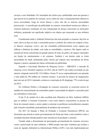 serviços e suas finalidades. Por intermédio dos efeitos que a publicidade causa nas pessoas é
que nascem novos padrões de consumo, novos estilos de vida e consequentemente afloram-se
novas necessidades, longe de serem básicas e reais, elas são as notáveis necessidades
psicossociais. A massificação da publicidade no contexto sociocultural termina por aflorar o
consumo hedonista, resultando em uma sobreposição de desejos emocionais às motivações
utilitárias, projetando um significado subjetivo nos objetos que transcende os seus atributos
reais.
         Considerando ainda o Ambiente Natural que não mais prejudica o consumo, faça frio ou
calor, chova ou faça sol, hoje o consumidor possui o conforto dos centros de compras e lazer,
os famosos shoppings centers, que são concebidos publicitariamente como espaços que
refletem a dinâmica da cidade, com todas as comodidades e atrativos. São lugares onde se
acumula de forma concentrada um grande número de lojas, de grifes e de espaços estetizados
em função do entretenimento e do consumo. Também é um destino onde se criam
necessidades de moda, alimentadas pelas vitrines que expõem suas mercadorias de forma
elegante e atrativa, apoiadas por táticas sofisticadas de publicidade.
         Segundo a Associação Brasileira de Shopping Centers – ABRASCE, o mercado de
shopping centers brasileiro registrou, em 2012, alta de 10,65% nas vendas em relação ao ano
anterior, atingindo total de R$ 119,5 bilhões. Foram 27 novos empreendimentos em operação
e uma média de 398 milhões de visitantes mensais. A previsão do número de inaugurações
para este ano de 2013 é animador, estima-se a construção de 48 shoppings, 77% a mais do que
em 2012.
         No Ambiente Político a divulgação do consumo consciente se concretiza através de
medidas de conscientização do consumidor quanto à necessidade de adquirir o necessário para
sua subsistência e bem-estar.
         O dia 15 de outubro foi à data escolhida pelo Ministério do Meio Ambiente (MMA)
para se ratificar o Consumo Consciente e tem como objetivo conscientizar as pessoas do
dever de consumir menos e, assim, ajudar a contornar os problemas socioambientais causados
pelo consumo exacerbado, principalmente de produtos não retornáveis.
         Em 2011 foi lançado o Plano de Produção e Consumo Sustentáveis (PPCS), um
documento que articula as ações governamentais de forma que tanto o setor produtivo como a
sociedade brasileira obtenha padrões mais sustentáveis de produção e consumo.
         Visando ainda a disseminação da preocupação governamental do consumo excessivo
versus a preservação do meio ambiente, o MMA propôs uma ação voluntária que recebeu o
nome de Agenda Ambiental na Administração Pública (A3P) e tem sido implementada por
 