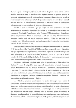 diversos órgãos e instituições públicas das três esferas de governo e no âmbito dos três
poderes. Iniciada em 1999, a A3P tem como objetivo estimular os gestores públicos a
incorporar princípios e critérios de gestão ambiental em suas atividades rotineiras, levando à
economia de recursos naturais e à redução de gastos institucionais por meio do uso racional
dos bens públicos e da gestão adequada dos resíduos. A A3P é um convite ao engajamento
individual e coletivo para a mudança de hábitos e a difusão da ação.
     Finaliza-se com o Ambiente Legal que dispõe em seus instrumentos uma real
preocupação em defender o consumidor por conta da vulnerabilidade das relações de
consumo. A Constituição Federal em seu artigo 5º, inciso XXXII, determinou a obrigação do
Estado em promover a defesa do consumidor. Ainda em seu artigo 170 estabelece os
princípios constitucionais da ordem econômica brasileira. Dentre os princípios, nele
elencados, está a defesa do consumidor que funciona como diretriz e constitui em verdadeiro
corolário da vida econômica do País.
     Buscando a efetivação destes ordenamentos jurídicos a própria Constituição, no artigo
48 do Ato das Disposições Transitórias (ADCT), estabeleceu um prazo de cento e oitenta dias
para que se promulgasse a lei protetiva dos consumidores. Apesar de ter entrado em vigor em
prazo muito superior ao estabelecido pela Carta Magna, a edição da Lei 8.078, de 11 de
setembro de 1990, o então Código de Defesa do Consumidor, é hodiernamente reconhecida
como um marco na defesa e proteção dos direitos dos consumidores.
     Focando a publicidade veiculada pelos meios de comunicação, o CDC, dispõe no
Capítulo V, a partir do artigo 30 o tema, amparando e auxiliando a parte mais fraca dessa
relação. Corroborando com esta proteção encontra-se o Conselho de Autorregulamentação
Publicitária, CONAR, que com seu Código Brasileiro de Autorregulamentação Publicitária
tem como missão impedir que a publicidade enganosa ou abusiva cause constrangimento ao
consumidor ou as empresas e defender a liberdade de expressão comercial. Os esforços são
para combater a publicidade enganosa e abusiva.
     A publicidade enganosa caracteriza-se por conter informação falsa quanto à
característica, quantidade, origem, preço ou propriedade, capaz de convencer o consumidor a
adquirir um produto ou serviço diferente do que pretendia na hora da compra. Este tipo de
publicidade é capaz de convencer o consumidor a adquirir um produto ou serviço diferente do
que pretendia na hora da compra, causando dano ao indivíduo quando se considera a
frustração, ansiedade ou lesão do consumidor ou um dano social, pelo uso massivo e indevido
de um anúncio, voltado a um determinado público. Ainda quanto à publicidade enganosa, sob
 