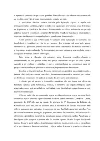 o aspecto da omissão, é a que ocorre quando o fornecedor deixa de informar dados essenciais
do produto ou serviço, levando o consumidor a cometer um erro.
      A publicidade abusiva, também tutelada pela legislação vigente, é aquela cuja
mensagem incite à violência, explore o medo ou a superstição, aproveitando-se da deficiência
de julgamento e experiência da criança, desrespeitando os valores ambientais ou que seja
capaz de induzir o consumidor a se comportar de forma prejudicial ou perigosa à sua saúde ou
segurança, também será considerada abusiva quando gerar discriminação.
      Assim conclui-se que a Publicidade é o conector entre a produção e o consumo, sua
interferência é inevitável na vida do ser humano. Seu percurso está entre dois pontos,
informação e a persuasão, criando uma linha tênue entre a abundância dos bens de consumo e
o bem-estar e a autorrealização. No decorrer deste percurso instaura-se uma confusão entre a
divulgação de valores, culturas e ideologias.
      Fator como a educação nos primeiros anos, determina consideravelmente o
comportamento de uma pessoa diante dos apelos consumistas ao qual ela será exposta.
Aspecto a ser avaliado e entendido é que a responsabilidade do consumidor deve ser
proporcional aos esforços aplicados na sua educação para os temas do consumo.
      Constata-se relevante esforço do poder público em conscientizar a população quanto à
falta de efetividade no consumo exacerbado, bem como em normatizar a matéria para balizar
os direitos do consumidor em razão da evolução dos invólucros consumeiristas.
      Avalia-se que até mesmo o consumidor consciente não está imune aos efeitos do
fenômeno semeado pela publicidade, contudo, é imperativo que alguns princípios sejam
respeitados, como o da veracidade na publicidade, o da dignidade da pessoa humana e o da
responsabilidade social.
      Além do mais, cabe ao consumidor aguçar seu discernimento e avocar sua consciência
quanto aos atos de consumo e para ilustrar tal assertiva, cabe à remissão a Gilberto C. Leifert,
presidente do CONAR, que na sessão de abertura do 5º Congresso da Indústria da
Comunicação deste ano, em seu discurso, citou a advertência do filósofo John Stuart Mill
sobre a autonomia dos indivíduos e o emprego de suas faculdades para fazer escolhas: “As
faculdades humanas de percepção, julgamento, sentimento discriminativo, atividade mental e
até mesmo a preferência moral só são exercitadas quando se faz uma escolha. Aquele que só
faz alguma coisa porque é o costume não faz escolha alguma. Ele não é capaz de discernir
nem de desejar o que é melhor. As capacidades mentais e morais, assim como as musculares,
só se aperfeiçoam se forem estimuladas (...). Quem abdica de tomar as próprias decisões não
 
