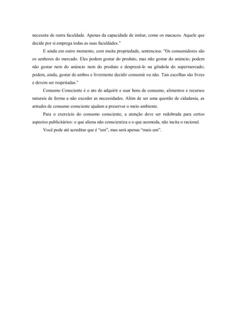 necessita de outra faculdade. Apenas da capacidade de imitar, como os macacos. Aquele que
decide por si emprega todas as suas faculdades.”
     E ainda em outro momento, com muita propriedade, sentenciou: "Os consumidores são
os senhores do mercado. Eles podem gostar do produto, mas não gostar do anúncio; podem
não gostar nem do anúncio nem do produto e desprezá-lo na gôndola do supermercado;
podem, ainda, gostar de ambos e livremente decidir consumir ou não. Tais escolhas são livres
e devem ser respeitadas.”
     Consumo Consciente é o ato de adquirir e usar bens de consumo, alimentos e recursos
naturais de forma a não exceder as necessidades. Além de ser uma questão de cidadania, as
atitudes de consumo consciente ajudam a preservar o meio ambiente.
     Para o exercício do consumo consciente, a atenção deve ser redobrada para certos
aspectos publicitários: o que aliena não conscientiza e o que acomoda, não incita o racional.
     Você pode até acreditar que é “um”, mas será apenas “mais um”.
 