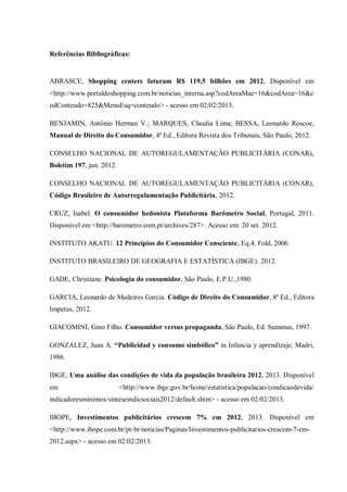 Referências Bibliográficas:


ABRASCE, Shopping centers faturam R$ 119,5 bilhões em 2012, Disponível em
<http://www.portaldoshopping.com.br/noticias_interna.asp?codAreaMae=16&codArea=16&c
odConteudo=825&MenuEsq=conteudo> - acesso em 02/02/2013.

BENJAMIN, Antônio Herman V.; MARQUES, Claudia Lima; BESSA, Leonardo Roscoe,
Manual de Direito do Consumidor, 4ª Ed., Editora Revista dos Tribunais, São Paulo, 2012.

CONSELHO NACIONAL DE AUTOREGULAMENTAÇÃO PUBLICITÁRIA (CONAR),
Boletim 197, jun. 2012.

CONSELHO NACIONAL DE AUTOREGULAMENTAÇÃO PUBLICITÁRIA (CONAR),
Código Brasileiro de Autorregulamentação Publicitária, 2012.

CRUZ, Isabel. O consumidor hedonista Plataforma Barômetro Social, Portugal, 2011.
Disponível em <http://barometro.com.pt/archives/287>. Acesso em: 20 set. 2012.

INSTITUTO AKATU. 12 Princípios do Consumidor Consciente, Eq.4, Fold, 2006.

INSTITUTO BRASILEIRO DE GEOGRAFIA E ESTATÍSTICA (IBGE). 2012.

GADE, Christiane. Psicologia do consumidor, São Paulo, E.P.U.,1980.

GARCIA, Leonardo de Medeiros Garcia. Código de Direito do Consumidor, 8ª Ed., Editora
Impetus, 2012.

GIACOMINI, Gino Filho. Consumidor versus propaganda, São Paulo, Ed. Summus, 1997.

GONZALEZ, Juan A. “Publicidad y consumo simbólico” in Infancia y aprendizaje, Madri,
1986.

IBGE, Uma análise das condições de vida da população brasileira 2012, 2013. Disponível
em                        <http://www.ibge.gov.br/home/estatistica/populacao/condicaodevida/
indicadoresminimos/sinteseindicsociais2012/default.shtm> - acesso em 02/02/2013.

IBOPE, Investimentos publicitários crescem 7% em 2012, 2013. Disponível em
<http://www.ibope.com.br/pt-br/noticias/Paginas/Investimentos-publicitarios-crescem-7-em-
2012.aspx> - acesso em 02/02/2013.
 