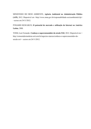 MINISTERIO DO MEIO AMBIENTE, Agência Ambiental na Administração Pública
(A3P), 2012. Disponível em <http://www.mma.gov.br/responsabilidade-socioambiental/a3p>
- acesso em 24/11/2012.

PYRAMID RESEARCH, O potencial do mercado e utilização da Internet na América
Latina, 2008.

TOSSI, Luiz Fernando. Conheça o superconsumidor do século XXI, 2012. Disponível em <
http://consumidormoderno.uol.com.br/negocios-marcas/conheca-o-superconsumidor-do-
seculo-xxi> - acesso em 24/11/2012.
 