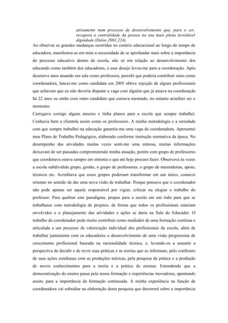 ativamente num processo de desenvolvimento que, para o ser,
                       recupera a centralidade da pessoa na sua mais plena inviolável
                       dignidade (Delor,2001,224).
Ao observar as grandes mudanças ocorridas no cenário educacional ao longo do tempo de
educadora, manifestou-se em mim a necessidade de se aprofundar mais sobre a importância
do processo educativo dentro da escola, não só em relação ao desenvolvimento dos
educando como também dos educadores, e esse desejo levou-me para a coordenação. Após
dezenove anos atuando em sala como professora, percebi que poderia contribuir mais como
coordenadora, lancei-me como candidata em 2005 obtive rejeição de alguns profissionais
que achavam que eu não deveria disputar a vaga com alguém que já atuava na coordenação
há 22 anos ou então com outro candidato que cursava mestrado, no entanto acreditei ser o
momento.
Carregava comigo alguns anseios e tinha planos para a escola que sempre trabalhei.
Conhecia bem a clientela assim como os professores. A minha metodologia e a seriedade
com que sempre trabalhei na educação garantiu-me uma vaga de coordenadora. Apresentei
meu Plano de Trabalho Pedagógico, elaborado conforme instrução normativa da época. No
desempenho das atividades muitas vezes senti-me uma entrosa, muitas informações
deixavam de ser passadas comprometendo minha atuação, porém com grupo de professores
que coordenava estava sempre em sintonia o que até hoje procuro fazer. Observava às vezes
a escola subdividida grupo, gestão, o grupo de professores, o grupo de merendeiras, apoio,
técnicos etc. Acreditava que esses grupos poderiam transformar em um único, comecei
orientar no sentido de dar uma nova visão de trabalhar. Porque pensava que o coordenador
não pode apenas ser aquele responsável por vigiar, criticar ou elogiar o trabalho do
professor. Para quebrar este paradigma, propus para a escola em um todo para que se
trabalhasse com metodologia de projetos, de forma que todos os profissionais estariam
envolvidos e o planejamento das atividades e ações se daria na Sala do Educador. O
trabalho do coordenador pode muito contribuir como mediador de uma formação contínua e
articulada a um processo de valorização individual dos profissionais da escola, além de
trabalhar juntamente com os educadores o desenvolvimento de uma visão progressista de
crescimento profissional baseada na racionalidade técnica, e, levando-os a assumir a
perspectiva de decidir e de rever suas práticas e as teorias que as informam, pelo confronto
de suas ações cotidianas com as produções teóricas, pela pesquisa da prática e a produção
de novos conhecimentos para a teoria e a prática de ensinar. Entendendo que a
democratização do ensino passa pela nossa formação e experiências inovadoras, apontando
assim, para a importância da formação continuada. A minha experiência na função de
coordenadora vai subsidiar na elaboração desta pesquisa que decorrerá sobre a importância
 
