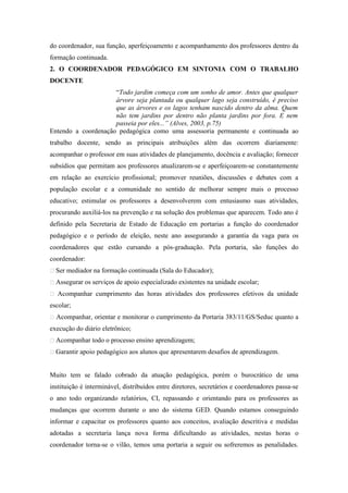 do coordenador, sua função, aperfeiçoamento e acompanhamento dos professores dentro da
formação continuada.
2. O COORDENADOR PEDAGÓGICO EM SINTONIA COM O TRABALHO
DOCENTE
                     “Todo jardim começa com um sonho de amor. Antes que qualquer
                     árvore seja plantada ou qualquer lago seja construído, é preciso
                     que as árvores e os lagos tenham nascido dentro da alma. Quem
                     não tem jardins por dentro não planta jardins por fora. E nem
                     passeia por eles...” (Alves, 2003, p.75)
Entendo a coordenação pedagógica como uma assessoria permanente e continuada ao
trabalho docente, sendo as principais atribuições além das ocorrem diariamente:
acompanhar o professor em suas atividades de planejamento, docência e avaliação; fornecer
subsídios que permitam aos professores atualizarem-se e aperfeiçoarem-se constantemente
em relação ao exercício profissional; promover reuniões, discussões e debates com a
população escolar e a comunidade no sentido de melhorar sempre mais o processo
educativo; estimular os professores a desenvolverem com entusiasmo suas atividades,
procurando auxiliá-los na prevenção e na solução dos problemas que aparecem. Todo ano é
definido pela Secretaria de Estado de Educação em portarias a função do coordenador
pedagógico e o período de eleição, neste ano assegurando a garantia da vaga para os
coordenadores que estão cursando a pós-graduação. Pela portaria, são funções do
coordenador:
 Ser mediador na formação continuada (Sala do Educador);
 Assegurar os serviços de apoio especializado existentes na unidade escolar;
 Acompanhar cumprimento das horas atividades dos professores efetivos da unidade
escolar;
 Acompanhar, orientar e monitorar o cumprimento da Portaria 383/11/GS/Seduc quanto a
execução do diário eletrônico;
 Acompanhar todo o processo ensino aprendizagem;
 Garantir apoio pedagógico aos alunos que apresentarem desafios de aprendizagem.


Muito tem se falado cobrado da atuação pedagógica, porém o burocrático de uma
instituição é interminável, distribuídos entre diretores, secretários e coordenadores passa-se
o ano todo organizando relatórios, CI, repassando e orientando para os professores as
mudanças que ocorrem durante o ano do sistema GED. Quando estamos conseguindo
informar e capacitar os professores quanto aos conceitos, avaliação descritiva e medidas
adotadas a secretaria lança nova forma dificultando as atividades, nestas horas o
coordenador torna-se o vilão, temos uma portaria a seguir ou sofreremos as penalidades.
 