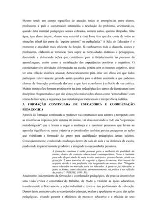 Mesmo tendo um campo específico de atuação, todas as emergências entre alunos,
professores e pais o coordenador intermédia a resolução do problema, orientando-os,
quando falta material pedagógico somos cobrados, somem cabos, queima lâmpadas, falta
água, tem aluno doente, alunos sem material e com fome têm que dar conta de todas as
situações afinal faz parte da “equipe gestora” ou pedagógica? A Sala do Educador é o
momento e atividade mais eficiente da função. Já conhecemos toda a clientela, alunos e
professores, elaboram-se temáticas para suprir as necessidades didáticas e pedagógicas,
discutindo e elaborando ações que contribuem para o fortalecimento no processo da
aprendizagem, assim como a socialização das experiências positivas e negativas. O
coordenador tem atividades diferenciadas na escola, porém com os mesmos objetivos, deve
ter uma relação dialética atuando democraticamente para criar um clima em que todos
participem coletivamente gerando assim questões para o debate constante a que podemos
chamar de formação continuada docente e que leve o professor à reflexão da sua prática.
Muitas instituições formam professores na área pedagógica dos cursos de licenciatura com
disciplinas fragmentadas e que são vistas pela maioria dos alunos como “conteudistas” com
receio da inovação, a segurança das metodologias tradicionais e inexperiência didática.
3.   FORMAÇÃO         CONTINUADA          DE     EDUCADORES           E    COORDENAÇÃO
PEDAGÓGICA
Através da formação continuada o professor vai construindo seus saberes e rompendo com
as resistências impostas pelo sistema de ensino, vai desconstruindo a rede das "seguranças
metodológicas" que o levam a negar a mudança e a construir processos que levam ao
aprender significativo, nessa trajetória o coordenador também precisa programar as ações
que viabilizem a formação do grupo para qualificação pedagógica desses sujeitos.
Conseqüentemente, conduzindo mudanças dentro da sala de aula e na dinâmica da escola,
produzindo impacto bastante produtivo e atingindo as necessidades presentes.
                        A formação contínua é saída possível para a melhoria da qualidade do
                        ensino, dentro do contexto educacional contemporâneo. Nova o bastante
                        para não dispor ainda de mais teorias nutrientes, provavelmente, ainda em
                        gestação. É uma tentativa de resgatar a figura do mestre, tão carente do
                        respeito devido a sua profissão, tão desgastada em nossos dias. "Ninguém
                        nasce educador ou marcado para ser educador. A gente se faz educador, a
                        gente se forma, como educador, permanentemente, na prática e na reflexão
                        da prática". (FREIRE, 1991: 58).
Atualmente, independente da formação o coordenador pedagógico, ele precisa desenvolver
uma visão crítica e construtiva do trabalho, de modo a vitalizar as ações educativas,
transformando reflexivamente a ação individual e coletiva dos profissionais da educação.
Dentro desse contexto cabe ao coordenador planejar, avaliar e aperfeiçoar o curso das ações
pedagógicas, visando garantir a eficiência do processo educativo e a eficácia de seus
 