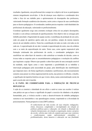 resultados. Igualmente, este profissional deve sempre ter o objetivo de levar os participantes
estarem integralmente envolvidos. A fim de alcançar esses objetivos o coordenador deve
voltar o foco do seu trabalho para o aprimoramento do desempenho dos professores,
valorizando formação acadêmica dos docentes, assim como a riqueza de suas contribuições
para os fazeres pedagógicos. O coordenador, também precisa respeitar a individualidade dos
profissionais da educação, valorizando-os profissionalmente.
Coordenar igualmente exige uma constante avaliação crítica de seu próprio desempenho,
levando-o a um esforço continuado de aperfeiçoamento. Este objetivo não se consegue pelo
trabalho parcelado e fragmentado da equipe escolar, à semelhança da produção de um carro,
onde um grupo de operários aperta cada um, um parafuso, sempre da mesma maneira
através de um trabalho coletivo. Neste há a contribuição de todos no todo e de todos no de
cada um. A especialização de um não é somada à especialização de outro, mas ela colabora
com e se nutre da especialização do outro. Neste caso, como agente responsável pela
formação continuada dos profissionais da escola, o coordenador pedagógico deve
sensibilizar seu saber-fazer de maneira a não centralizar as tomadas de decisão, como se
tivesse todas as respostas para os encaminhamentos pedagógicos e resoluções de conflitos
que inquietam a equipe. Observa que quando o saber-fazer parte de uma concepção sensível
da realidade, onde figura como o mais importante a possibilidade de se trabalhar a
intervenção pedagógica pela necessidade do grupo, pela identificação das manifestações
que impactam mais e de forma significativa estudantes e profissionais, não necessariamente
somente causa prazer no clima organizacional da escola, mas promove à reflexão, o desafio,
a significação da trajetória histórica em que vivem e desta, numa contextualização social, da
qual a escola não está à inserida.
4. O PAPEL DO COORDENADOR PARA A FORMAÇÃO DE PRÁTICAS
REFLEXIVAS
A ação de se construir a identidade de um ofício e sentir-se como seu escultor é realizar
uma prática em que se busca o significado do papel e exercício da cidadania e da própria
humanidade, pois, a vivência escolar e nesta o desenvolvimento do trabalho pedagógico
sustenta-se nos intercâmbios e nas aprendizagens comuns, respeitando-se a diversidade de
posicionamentos. Nesta perspectiva Lima (2007) enfatiza:
                         O conhecimento da vida escolar, de suas relações, indagações,
                         êxitos, fracassos, completudes e incompletudes em relação às
                         políticas publicas para a educação, em relação a dimensão das
                         relações interpessoais, em relação a organização, metas e projetos
                         da escola; solicita uma visão de conjunto para que seus contextos
                         e condicionantes sejam suficientemente entendidos e
                         problematizados, desta maneira a educação em sua finalidade
 