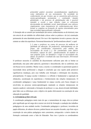 primordial poderá encontrar encaminhamentos significativos
                       como indicadores de seu norteamento. Na sociedade do
                       conhecimento em que vivemos, que se caracteriza pelo processo
                       ensino-aprendizagem permanente e continuado (mundo
                       globalizado e em processo de globalização) não é possível
                       entender a escola e suas relações como se estivessem
                       desvinculadas da totalidade social, materializando seus esforços
                       simplesmente como transmissora de conhecimentos,cujo dever
                       formal se completa na formação de sujeitos determinados para
                       uma sociedade impessoalizada e alienante.
A formação não se constrói por acumulação (de cursos, conhecimentos ou de técnicas), mas
sim através de um trabalho de refletividade críticas sobre as práticas e de (re) construção
permanente de uma identidade pessoal. Por isso é tão importante investir a pessoa e dar um
estatuto ao saber da experiência. Perrenoud denomina de "profissionalismo aberto", o qual:
                       [...] situa o professor no centro do processo da melhoria de
                       qualidade da educação. Os professores, individualmente ou em
                       grupo, são considerados responsáveis pela análise das
                       necessidades da escola [...], são considerados como líderes
                       inovadores, capazes de auto - aperfeiçoamento, de analisar as
                       suas próprias ações, de identificar e reagir às necessidades dos
                       alunos, de analisar o resultado das suas intervenções. (Perrenoud
                       1993, p. 182).
O professor necessita os caminhos de discernimento suficiente para não se limitar ao
aprendizado, mas para saber aplicá-lo, questionar o desconhecido, não se conformar, mas
sim buscar novos caminhos. Muitas vezes, a escola e o coordenador se questionam quanto à
necessidade desse profissional e chegam à conclusão que esse sujeito pode promover
significativas mudanças, pois esse trabalha com formação e informação dos docentes,
principalmente. O espaço escolar é dinâmico e a reflexão é fundamental a superação de
obstáculos, socialização de experiências e fortalecimento das relações interpessoais. O
coordenador pedagógico é peça fundamental no espaço escolar, pois busca integrar os
envolvidos no processo ensino-aprendizagem mantendo as relações interpessoais de
maneira saudável, valorizando a formação do professor e a sua, desenvolvendo habilidades
para lidar com as diferenças com o objetivo de ajudar efetivamente na construção de uma
educação de qualidade.
5. CONSIDERAÇÕES FINAIS
A coordenação pedagógica muito mais do que a nomenclatura do cargo, deve-se primar
pelo significado que tal cargo deve exercer em nível de formação e condução dos trabalhos
pedagógicos de uma unidade escolar. Coordenador pedagógico e professor, investidos de
papéis diferentes, de saberes diversos, podem buscar um encontro fecundo, cujo fruto seja a
construção de uma prática pedagógica mais consistente, enriquecida e criativa dentro da
formação continuada como a Sala do Educador. Para isso é preciso os coordenadores
 