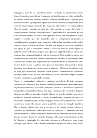 pedagógicos, além de sua competência técnica construída, do conhecimento básico,
desenvolvam outras competências. É necessário que transformem o seu olhar, ampliando a
sua escuta e modificando a sua fala, quando a leitura da realidade assim o requerer, que a
consciência coletiva seja respeitada, a ponto de se flexibilizar mais os planejamentos e que
os mesmo sejam sempre construídos do e a partir do olhar coletivo. Ter a capacidade de
olhar de maneira inusitada, de cada dia poder perceber o espaço da relação e,
conseqüentemente, da troca e da aprendizagem. O coordenador deve ser capaz de perceber
o que está acontecendo a sua relação com o professor e deste com o seu grupo de alunos,
perceber os pedidos que estão emergindo, quais os conhecimentos demandados e,
conseqüentemente, necessários para o momento e poder auxiliar o professor, sendo possível
estas ações serem realizadas na Sala do Educador. Aos poucos se percebe que, ao cultivar
esse espaço, no qual o coordenador também se coloca em frente ao grande espelho do
ambiente escolar, pode-se crescer junto com o professor ampliando todos os olhares; sem
perder de foco a responsabilidade de cada um no processo. Neste sentido, há que se ter a
consciência de que professor e também coordenador não têm todas as respostas para todos
os eventos que ocorrem, mas as problematizam, encaminhando-as da maneira mais viável
possível dentro do que se defende como processo democrático. Considerando a função
formadora, o coordenador precisa programar as ações que viabilizem a formação do grupo
do grupo para qualificação continuada desses sujeitos Conseqüentemente, conduzindo
mudanças dentro da sala de aula e na dinâmica da escola, produzindo impacto bastante
produtivo e atingindo as necessidades presentes.
Assim, os coordenadores pedagógicos encontram na reflexão da ação, momentos
riquíssimos para a formação. Isso acontece à medida que professores e coordenadores agem
conjuntamente observando, discutindo e planejando, vencendo as dificuldades, expectativas
e necessidades, requerendo momentos individuais e coletivos entre os membros do grupo,
atingindo aos objetivos desejados. Quando falamos em sala do educador, logo vem a
questão da formação continuada, a função do coordenador, momento este que é de
fundamental importância para a prática pedagógica de uma escola. Sabemos que todos os
momentos de nossas vidas estamos sempre aprendendo, sempre em formação. Quando se
fala em formar, podemos dizer que é um processo de maneira contínua referente a
construção do conhecimento, pois somos seres em construção. É importante saber que
somos formadores de opinião, precisamos desenvolver essa capacidade de refletir, pensar,
para que possamos desenvolvê-las dentro do campo profissional. Nesses momentos de Sala
do Educador, o coordenador deve exigir dos professores a, reflexão sobre nossa prática
pedagógica, percebendo a relação do saber construído. Enquanto educador se faz necessário
 