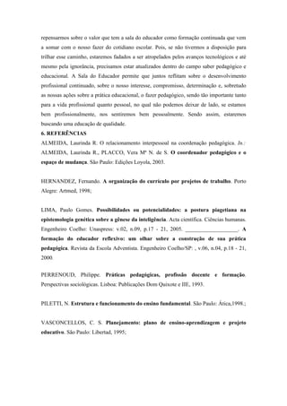 repensarmos sobre o valor que tem a sala do educador como formação continuada que vem
a somar com o nosso fazer do cotidiano escolar. Pois, se não tivermos a disposição para
trilhar esse caminho, estaremos fadados a ser atropelados pelos avanços tecnológicos e até
mesmo pela ignorância, precisamos estar atualizados dentro do campo saber pedagógico e
educacional. A Sala do Educador permite que juntos reflitam sobre o desenvolvimento
profissional continuado, sobre o nosso interesse, compromisso, determinação e, sobretudo
as nossas ações sobre a prática educacional, o fazer pedagógico, sendo tão importante tanto
para a vida profissional quanto pessoal, no qual não podemos deixar de lado, se estamos
bem profissionalmente, nos sentiremos bem pessoalmente. Sendo assim, estaremos
buscando uma educação de qualidade.
6. REFERÊNCIAS
ALMEIDA, Laurinda R. O relacionamento interpessoal na coordenação pedagógica. In.:
ALMEIDA, Laurinda R., PLACCO, Vera Mª N. de S. O coordenador pedagógico e o
espaço de mudança. São Paulo: Edições Loyola, 2003.


HERNANDEZ, Fernando. A organização do currículo por projetos de trabalho. Porto
Alegre: Artmed, 1998;


LIMA, Paulo Gomes. Possibilidades ou potencialidades: a postura piagetiana na
epistemologia genética sobre a gênese da inteligência. Acta científica. Ciências humanas.
Engenheiro Coelho: Unaspress: v.02, n.09, p.17 - 21, 2005. ___________________. A
formação do educador reflexivo: um olhar sobre a construção de sua prática
pedagógica. Revista da Escola Adventista. Engenheiro Coelho/SP: , v.06, n.04, p.18 - 21,
2000.


PERRENOUD, Philippe. Práticas pedagógicas, profissão docente e formação.
Perspectivas sociológicas. Lisboa: Publicações Dom Quixote e IIE, 1993.


PILETTI, N. Estrutura e funcionamento do ensino fundamental. São Paulo: Ática,1998.;


VASCONCELLOS, C. S. Planejamento: plano de ensino-aprendizagem e projeto
educativo. São Paulo: Libertad, 1995;
 