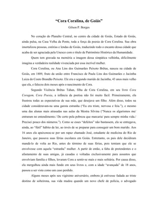 “Cora Coralina, de Goiás”
                                     Gilson P. Borges

       No coração do Planalto Central, no centro da cidade de Goiás, Estado de Goiás,
ainda pulsa, na Casa Velha da Ponte, toda a força da poesia de Cora Coralina. Sua obra
imortalizou pessoas, estórias e lendas de Goiás, traduzindo todo o encanto dessa cidade que
acaba de ser agraciada pela Unesco com o título de Patrimônio Histórico da Humanidade.
       Quem tem gravada na memória a imagem dessa simpática velhinha, dificilmente
imagina a verdadeira realidade vivenciada por essa incrível mulher.
       Cora Coralina, ou Ana Lins dos Guimarães Peixoto Brêtas, nasceu na cidade de
Goiás, em 1889, fruto da união entre Francisco de Paula Lins dos Guimarães e Jacintha
Luiza do Couto Brandão Peixoto. Ele era o segundo marido de Jacintha, 43 anos mais velho
que ela, e faleceu dois meses após o nascimento de Cora.
       Segundo Vicência Brêtas Tahan, filha de Cora Coralina, em seu livro Cora
Coragem, Cora Poesia, a infância da poetisa não foi muito fácil. Primeiramente, ela
frustrou todas as expectativas de sua mãe, que desejava um filho. Além disso, todos na
cidade consideravam-na uma garota estranha (“Eu era triste, nervosa e feia.”), e mesmo
uma das alunas mais atrasadas nas aulas da Mestra Silvina (“Nunca os algarismos me/
entraram no entendimento./ De certo pela pobreza que marcaria/ para sempre minha vida./
Precisei pouco dos números.”). Como se esses “defeitos” não bastassem, ela se entregava,
ainda, ao “fútil” hábito de ler, ao invés de se preparar para conseguir um bom marido. Aos
16 anos ela apaixonou-se por um rapaz chamado José, estudante de medicina do Rio de
Janeiro, que passava suas férias escolares em Goiás. Entretanto, os pais dele decidiram
mandá-lo de volta ao Rio, antes do término de suas férias, pois temiam que ele se
envolvesse com aquela “estranha” mulher. A partir de então, a falta de pretendentes e o
afastamento de suas amigas, já casadas e voltadas exclusivamente para assuntos que
envolviam família e filhos, levaram Cora a sentir-se mais e mais solitária. Por causa disso,
ela mergulhou ainda mais fundo em seus livros e, com a idade “avançada” de 18 anos,
passou a ser vista como um caso perdido.
       Alguns meses após seu vigésimo aniversário, embora já estivesse fadada ao triste
destino de solteirona, sua vida mudou quando um novo chefe de polícia, o advogado
 