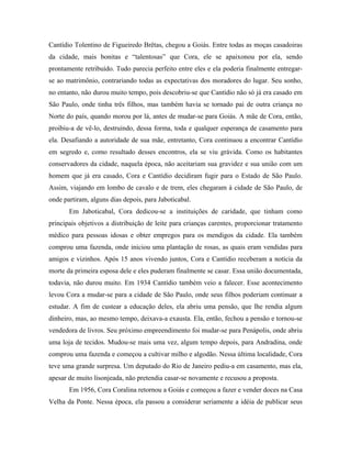 Cantídio Tolentino de Figueiredo Brêtas, chegou a Goiás. Entre todas as moças casadoiras
da cidade, mais bonitas e “talentosas” que Cora, ele se apaixonou por ela, sendo
prontamente retribuído. Tudo parecia perfeito entre eles e ela poderia finalmente entregar-
se ao matrimônio, contrariando todas as expectativas dos moradores do lugar. Seu sonho,
no entanto, não durou muito tempo, pois descobriu-se que Cantídio não só já era casado em
São Paulo, onde tinha três filhos, mas também havia se tornado pai de outra criança no
Norte do país, quando morou por lá, antes de mudar-se para Goiás. A mãe de Cora, então,
proibiu-a de vê-lo, destruindo, dessa forma, toda e qualquer esperança de casamento para
ela. Desafiando a autoridade de sua mãe, entretanto, Cora continuou a encontrar Cantídio
em segredo e, como resultado desses encontros, ela se viu grávida. Como os habitantes
conservadores da cidade, naquela época, não aceitariam sua gravidez e sua união com um
homem que já era casado, Cora e Cantídio decidiram fugir para o Estado de São Paulo.
Assim, viajando em lombo de cavalo e de trem, eles chegaram à cidade de São Paulo, de
onde partiram, alguns dias depois, para Jaboticabal.
       Em Jaboticabal, Cora dedicou-se a instituições de caridade, que tinham como
principais objetivos a distribuição de leite para crianças carentes, proporcionar tratamento
médico para pessoas idosas e obter empregos para os mendigos da cidade. Ela também
comprou uma fazenda, onde iniciou uma plantação de rosas, as quais eram vendidas para
amigos e vizinhos. Após 15 anos vivendo juntos, Cora e Cantídio receberam a notícia da
morte da primeira esposa dele e eles puderam finalmente se casar. Essa união documentada,
todavia, não durou muito. Em 1934 Cantídio também veio a falecer. Esse acontecimento
levou Cora a mudar-se para a cidade de São Paulo, onde seus filhos poderiam continuar a
estudar. A fim de custear a educação deles, ela abriu uma pensão, que lhe rendia algum
dinheiro, mas, ao mesmo tempo, deixava-a exausta. Ela, então, fechou a pensão e tornou-se
vendedora de livros. Seu próximo empreendimento foi mudar-se para Penápolis, onde abriu
uma loja de tecidos. Mudou-se mais uma vez, algum tempo depois, para Andradina, onde
comprou uma fazenda e começou a cultivar milho e algodão. Nessa última localidade, Cora
teve uma grande surpresa. Um deputado do Rio de Janeiro pediu-a em casamento, mas ela,
apesar de muito lisonjeada, não pretendia casar-se novamente e recusou a proposta.
       Em 1956, Cora Coralina retornou a Goiás e começou a fazer e vender doces na Casa
Velha da Ponte. Nessa época, ela passou a considerar seriamente a idéia de publicar seus
 